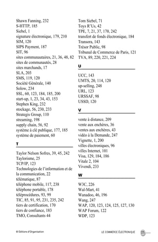 © Éditions d’Organisation 275LE COMMERCE ÉLECTRONIQUE
Shawn Fanning, 232
S-HTTP, 185
Siebel, 1
signature électronique, 179, 210
SIM, 120
SIPS Payment, 187
SIT, 96
sites communautaires, 21, 36, 48, 82
sites de communautés, 28
sites marchands, 17
SLA, 203
SMS, 119, 120
Société Générale, 140
Solow, 234
SSL, 60, 123, 184, 185, 200
start-up, 1, 23, 34, 43, 153
Stephen King, 232
stockage, 56, 230, 233
Strategis Group, 110
streaming, 198
supply chain, 56, 92
système à clé publique, 177, 185
système de paiement, 60
T
Taylor Nelson Sofres, 39, 45, 242
Taylorisme, 25
TCP/IP, 123
Technologies de l’information et de
la communication, 22
télématique, 87
téléphone mobile, 117, 238
téléphone portable, 178
téléprocédures, 93, 99
TIC, 85, 91, 95, 231, 235, 242
tiers de certification, 170
tiers de confiance, 183
TMO, Consultants 44
Tom Siebel, 71
Toys R’Us, 42
TPE, 7, 21, 37, 170, 242
transfert de fonds électronique, 184
Transora, 143
Trésor Public, 98
Tribunal de Commerce de Paris, 121
TVA, 89, 220, 221, 224
U
UCC, 143
UMTS, 20, 114, 120
up-selling, 248
URL, 123
URSSAF, 98
USSD, 120
V
vente à distance, 209
vente aux enchères, 36
ventes aux enchères, 43
vidéo à la Demande, 247
Vignette, 1, 200
villes électroniques, 96
villes Internet, 101
Visa, 129, 184, 186
Vitale 2, 104
Vivendi, 233
W
W3C, 226
Wal-Mart, 41
Wanadoo, 46, 196
Wang, 247
WAP, 120, 123, 124, 125, 127, 130
WAP Forum, 122
WDP, 123
MEP HervierIX.fm Page 275 Lundi, 25. juin 2001 5:30 17
 