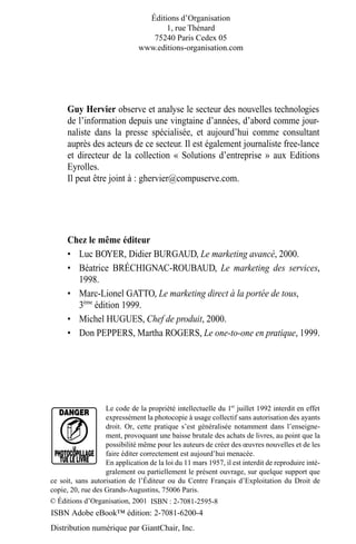 Le code de la propriété intellectuelle du 1er
juillet 1992 interdit en effet
expressément la photocopie à usage collectif sans autorisation des ayants
droit. Or, cette pratique s’est généralisée notamment dans l’enseigne-
ment, provoquant une baisse brutale des achats de livres, au point que la
possibilité même pour les auteurs de créer des œuvres nouvelles et de les
faire éditer correctement est aujourd’hui menacée.
En application de la loi du 11 mars 1957, il est interdit de reproduire inté-
gralement ou partiellement le présent ouvrage, sur quelque support que
ce soit, sans autorisation de l’Éditeur ou du Centre Français d’Exploitation du Droit de
copie, 20, rue des Grands-Augustins, 75006 Paris.
© Éditions d’Organisation, 2001 ISBN : 2-7081-2595-8
Éditions d’Organisation
1, rue Thénard
75240 Paris Cedex 05
www.editions-organisation.com
Chez le même éditeur
• Luc BOYER, Didier BURGAUD, Le marketing avancé, 2000.
• Béatrice BRÉCHIGNAC-ROUBAUD, Le marketing des services,
1998.
• Marc-Lionel GATTO, Le marketing direct à la portée de tous,
3ème
édition 1999.
• Michel HUGUES, Chef de produit, 2000.
• Don PEPPERS, Martha ROGERS, Le one-to-one en pratique, 1999.
Guy Hervier observe et analyse le secteur des nouvelles technologies
de l’information depuis une vingtaine d’années, d’abord comme jour-
naliste dans la presse spécialisée, et aujourd’hui comme consultant
auprès des acteurs de ce secteur. Il est également journaliste free-lance
et directeur de la collection « Solutions d’entreprise » aux Editions
Eyrolles.
Il peut être joint à : ghervier@compuserve.com.
MEP HervierTDM.fm Page II Lundi, 25. juin 2001 6:21 18
ISBN Adobe eBook™ édition: 2-7081-6200-4
Distribution numérique par GiantChair, Inc.
 