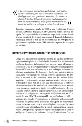 © Éditions d’OrganisationCOMPRENDRE LE COMMERCE ÉLECTRONIQUE20
« Le commerce en ligne est à la révolution de l’information,
ce que le chemin de fer a été à la révolution industrielle – un
développement sans précédent, inattendu. Et comme le
chemin de fer il y a 170 ans, le commerce électronique est en
train de créer un nouveau boom qui va bouleverser l’éco-
nomie, la société et la politique », estime Peter Drucker.
Des crises comparables à celle de 2000 se sont produites en d’autres
époques. En Grande-Bretagne, en 1844, la ﬁèvre du rail s’empare des
esprits. Quiconque souhaite se lancer dans un projet de construction de
ligne de chemin de fer le peut, sous réserve de l’accord du Parlement
britannique. Tant et si bien qu’on dénombre plus de 1000 projets en
quelques mois.Après la crise de 1848, seule une vingtaine de ces projets
ont survécu.
INTERNET : CONVERGENCE, FLEXIBILITÉ ET OMNIPRÉSENCE
Conçu avec des ambitions modestes, Internet est devenu une techno-
logie dont la simplicité et la ﬂexibilité lui doivent d’être utilisé dans de
nombreux domaines : informatique bien sûr, mais aussi téléphonie et
audiovisuel. D’où la convergence observée de ces trois mondes profon-
dément différents, non seulement sur le plan technique, mais aussi sur
celui des organisations, des hommes… Sur le plan industriel et tech-
nique, cette convergence s’est réalisée au niveau des réseaux, des pro-
duits et services et des terminaux. Alors que les réseaux étaient
spécialisés pour transporter un type précis de service, Internet permet
de transporter aussi bien de la voix que des données, de la vidéo ou
même des services et des applications. Les terminaux d’accès aux ser-
vices numériques deviennent également multifonctionnels. On peut
accéder à Internet à partir d’un poste de télévision, d’un téléphone por-
table ou d’un réfrigérateur... ou regarder la télévision sur un PC et
bientôt, lorsque l’UMTS sera disponible, sur un téléphone portable.
Mais ces trois mondes (l’informatique, la téléphonie et l’audiovisuel)
conservent malgré tout leurs spéciﬁcités. Ainsi, pour des raisons tech-
niques, mais aussi historiques, le réseau téléphonique n’a pas été conçu
comme le réseau informatique. Sur le plan de l’organisation, il en va de
même. La téléphonie a rapidement été prise en charge dans le cadre de
politiques et de monopoles nationaux, alors que l’informatique s’est lar-
«
»
MEP Hervier Page 20 Lundi, 25. juin 2001 5:03 17
 