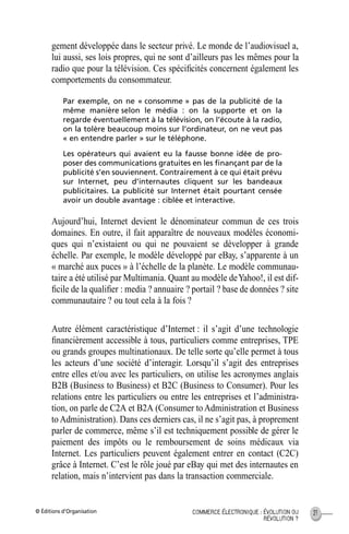 © Éditions d’Organisation 21COMMERCE ÉLECTRONIQUE : ÉVOLUTION OU
RÉVOLUTION ?
gement développée dans le secteur privé. Le monde de l’audiovisuel a,
lui aussi, ses lois propres, qui ne sont d’ailleurs pas les mêmes pour la
radio que pour la télévision. Ces spéciﬁcités concernent également les
comportements du consommateur.
Par exemple, on ne « consomme » pas de la publicité de la
même manière selon le média : on la supporte et on la
regarde éventuellement à la télévision, on l’écoute à la radio,
on la tolère beaucoup moins sur l’ordinateur, on ne veut pas
« en entendre parler » sur le téléphone.
Les opérateurs qui avaient eu la fausse bonne idée de pro-
poser des communications gratuites en les ﬁnançant par de la
publicité s’en souviennent. Contrairement à ce qui était prévu
sur Internet, peu d’internautes cliquent sur les bandeaux
publicitaires. La publicité sur Internet était pourtant censée
avoir un double avantage : ciblée et interactive.
Aujourd’hui, Internet devient le dénominateur commun de ces trois
domaines. En outre, il fait apparaître de nouveaux modèles économi-
ques qui n’existaient ou qui ne pouvaient se développer à grande
échelle. Par exemple, le modèle développé par eBay, s’apparente à un
« marché aux puces » à l’échelle de la planète. Le modèle communau-
taire a été utilisé par Multimania. Quant au modèle deYahoo!, il est dif-
ﬁcile de la qualiﬁer : media ? annuaire ? portail ? base de données ? site
communautaire ? ou tout cela à la fois ?
Autre élément caractéristique d’Internet : il s’agit d’une technologie
ﬁnancièrement accessible à tous, particuliers comme entreprises, TPE
ou grands groupes multinationaux. De telle sorte qu’elle permet à tous
les acteurs d’une société d’interagir. Lorsqu’il s’agit des entreprises
entre elles et/ou avec les particuliers, on utilise les acronymes anglais
B2B (Business to Business) et B2C (Business to Consumer). Pour les
relations entre les particuliers ou entre les entreprises et l’administra-
tion, on parle de C2A et B2A (Consumer toAdministration et Business
to Administration). Dans ces derniers cas, il ne s’agit pas, à proprement
parler de commerce, même s’il est techniquement possible de gérer le
paiement des impôts ou le remboursement de soins médicaux via
Internet. Les particuliers peuvent également entrer en contact (C2C)
grâce à Internet. C’est le rôle joué par eBay qui met des internautes en
relation, mais n’intervient pas dans la transaction commerciale.
MEP Hervier Page 21 Lundi, 25. juin 2001 5:03 17
 