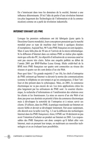 © Éditions d’OrganisationCOMPRENDRE LE COMMERCE ÉLECTRONIQUE22
En s’immiscant dans tous les domaines de la société, Internet a une
inﬂuence déterminante. D’où l’idée de parler d’une révolution Internet
(ou plus largement des Technologies de l’information et de la commu-
nication) comme on a parlé de révolution industrielle.
INTERNET ENVAHIT LES PME
Lorsque les premiers ordinateurs ont été fabriqués (juste après la
Deuxième Guerre mondiale), leurs concepteurs pensaient que le marché
mondial pour ce type de machine était limité à quelques dizaines
d’exemplaires.Aujourd’hui, 98 % des PME françaises en sont équipées.
Mais il aura fallu plus de 50 ans et l’arrivée de la micro-informatique.
Si la diffusion d’Internet dans ces mêmes PME se réalise plus rapide-
ment que celle des PC, les objectifs d’utilisation de ce nouveau canal ne
sont pas encore très clairs. Selon une enquête publiée au début de
l’année 2001 par BNP-Paribas Lease Group, ﬁliale crédit-bail de la
BNP, trois PME françaises sur quatre sont connectées au réseau des
réseaux et quatre sur dix sont dotées d’un site Web.
Pour quoi faire ? En grande majorité (7 sur 10), les chefs d’entreprise
de PME estiment qu’Internet va devenir la norme des communications
(comme le téléphone en son temps) et qu’en conséquence, il faut l’uti-
liser et être présent dans le cyberespace. Mais, en 2001, le commerce
électronique ne va pas encore de soi. Les trois applications citées les
plus largement par les utilisateurs de PME sont : le courrier électro-
nique, la recherche d’informations et l’amélioration des relations avec
les clients et les fournisseurs. La mise en oeuvre d’un site Web n’est
donc pas pour eux destinée en priorité à faire du commerce électronique
mais à développer la notoriété de l’entreprise et à mieux servir ses
clients. D’ailleurs, dans les PME, la pratique marchande sur Internet est
encore faible et devrait se développer lentement. Fait assez surprenant,
elle décroît avec la taille (voir Fig. 1.2 sur la diffusion des technologies
Internet dans les PME françaises).Ainsi, 8 PME sur 10 déclarent ne pas
avoir l’intention d’acheter un produit sur Internet en 2001. Les respon-
sables des PME françaises ont donc compris qu’il fallait aller vers
Internet, mais en prenant leur temps, en maîtrisant ces nouvelles tech-
nologies et en en évaluant leurs possibilités.
MEP Hervier Page 22 Lundi, 25. juin 2001 5:03 17
 
