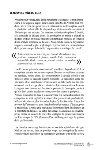 © Éditions d’Organisation 25COMMERCE ÉLECTRONIQUE : ÉVOLUTION OU
RÉVOLUTION ?
LE NOUVEAU RÔLE DU CLIENT
Produire pour vendre, tel a été le paradigme selon lequel le monde mar-
chand a été organisé depuis la révolution industrielle. Vendre pour pro-
duire, tel est celui qui, peu à peu, est en train de se mettre en place.Avant
la révolution industrielle, la plupart des produits manufacturés étaient
fabriqués par des artisans. Ces derniers réalisaient des pièces à l’unité,
à la demande de chaque client. La production en masse a changé ce
modèle. De plus en plus de produits sont fabriqués en masse en fonction
d’une analyse sommaire de besoins. Au début du siècle, le Taylorisme
a apporté un modèle plus sophistiqué en permettant une rationalisation
de la production par le biais de l’organisation scientiﬁque du travail13
.
Toute la science du marketing se résumait alors dans la pro-
position concernant le fameux modèle T du constructeur
automobile Ford : « chacun pouvait choisir sa couleur,
pourvu qu’elle soit noire».
Les décennies qui suivirent ont consisté à améliorer la productivité. Les
entreprises ont mis tout en oeuvre pour fabriquer de meilleurs produits
ou services, moins chers. La consommation à grande échelle s’est
imposée après la Seconde Guerre mondiale. La séparation entre les
fabricants et les distributeurs s’est creusée, de telle sorte que les pre-
miers ont, peu à peu, perdu le contact avec les consommateurs. Le mar-
keting est alors devenu une fonction importante de l’entreprise, en tant
qu’elle était censée recréer un contact avec les clients et prospects.
Pendant les années 80, face à la concurrence et à la mondialisation, les
entreprises se sont ingéniées à trouver des gisements de productivité,
utilisant de plus en plus les technologies de l’information à tous les
niveaux de l’entreprise : pour la recherche et les bureaux d’études, pour
la production, la vente et le marketing, le support client, les ﬁnances et
la comptabilité, la paie... Le début des années 90, ensuite, a vu les entre-
prises mettre en oeuvre de nouvelles stratégies de productivité basées
sur les concepts de BPR (Business Process Reengineering), de gestion
de la qualité totale...
Les données marketing fournies par les sociétés spécialisées de type
Nielsen ont permis, dans un premier temps, aux entreprises de mieux
connaître leurs marchés et de comprendre comment créer de la valeur ;
«
»
MEP Hervier Page 25 Lundi, 25. juin 2001 5:03 17
 