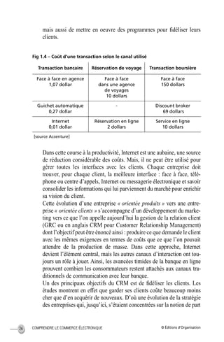 © Éditions d’OrganisationCOMPRENDRE LE COMMERCE ÉLECTRONIQUE26
mais aussi de mettre en oeuvre des programmes pour ﬁdéliser leurs
clients.
Fig 1.4 – Coût d’une transaction selon le canal utilisé
Dans cette course à la productivité, Internet est une aubaine, une source
de réduction considérable des coûts. Mais, il ne peut être utilisé pour
gérer toutes les interfaces avec les clients. Chaque entreprise doit
trouver, pour chaque client, la meilleure interface : face à face, télé-
phone ou centre d’appels, Internet ou messagerie électronique et savoir
consolider les informations qui lui parviennent du marché pour enrichir
sa vision du client.
Cette évolution d’une entreprise « orientée produits » vers une entre-
prise « orientée clients » s’accompagne d’un développement du marke-
ting vers ce que l’on appelle aujourd’hui la gestion de la relation client
(GRC ou en anglais CRM pour Customer Relationship Management)
dont l’objectif peut être énoncé ainsi : produire ce que demande le client
avec les mêmes exigences en termes de coûts que ce que l’on pouvait
attendre de la production de masse. Dans cette approche, Internet
devient l’élément central, mais les autres canaux d’interaction ont tou-
jours un rôle à jouer. Ainsi, les avancées timides de la banque en ligne
prouvent combien les consommateurs restent attachés aux canaux tra-
ditionnels de communication avec leur banque.
Un des principaux objectifs du CRM est de ﬁdéliser les clients. Les
études montrent en effet que garder ses clients coûte beaucoup moins
cher que d’en acquérir de nouveaux. D’où une évolution de la stratégie
des entreprises qui, jusqu’ici, s’étaient concentrées sur la notion de part
Transaction bancaire Réservation de voyage Transaction boursière
Face à face en agence
1,07 dollar
Face à face
dans une agence
de voyages
10 dollars
Face à face
150 dollars
Guichet automatique
0,27 dollar
- Discount broker
69 dollars
Internet
0,01 dollar
Réservation en ligne
2 dollars
Service en ligne
10 dollars
[source Accenture]
MEP Hervier Page 26 Lundi, 25. juin 2001 5:03 17
 