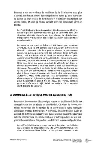 © Éditions d’Organisation 31COMMERCE ÉLECTRONIQUE : ÉVOLUTION OU
RÉVOLUTION ?
Internet a mis en évidence le problème de la distribution avec plus
d’acuité. Pendant un temps, des entreprises ont pensé qu’elles pouvaient
se passer de leur réseau de distribution et s’adresser directement aux
clients ﬁnals. D’allié, le réseau devient alors un concurrent direct et
frontal.
Levi’s et Reebok ont ainsi ouvert un site de commerce électro-
nique et pris des commandes au risque de se mettre dans une
situation délicate vis-à-vis de leur réseau de distribution.
L’expérience n’a d’ailleurs pas été concluante et ils ont du faire
marche arrière.
Les constructeurs automobiles ont été tentés par la même
aventure, mais ils ont compris qu’ils pouvaient difﬁcilement
devenir concurrents de leur propre réseau de concession-
naires. Ce qui n’a pas empêché des initiatives telles qu’Auto-
bytel, créé aux Etats-Unis en 1995. Sur ce site, chacun peut
obtenir des informations sur l’automobile : concessionnaires,
assureurs, sociétés de crédits à la consommation. Aux Etats-
Unis, on estime que pour un achat de véhicule sur deux, le
client s’est connecté à Internet avant d’aller voir son conces-
sionnaire. Autobytel est en train de s’installer en Europe au
grand dam des constructeurs ; certains ont été jusqu’à inter-
dire à leurs concessionnaires de fournir des informations à
Autobytel. Mais, cette position sera difﬁcilement tenable,
d’autant que le régime dérogatoire des concessions exclusives
pour l’automobile prend ﬁn en 2002. En France, certains
grandes surfaces ont déjà réalisé des actions d’éclat en ven-
dant des lots de voitures.
LE COMMERCE ÉLECTRONIQUE MODIFIE LA DISTRIBUTION
Internet et le commerce électronique posent un problème difﬁcile aux
entreprises qui ont un réseau de distribution. On vient de le voir, cer-
taines entreprises ont été tentées de se lancer dans la vente menaçant
ainsi leurs propres distributeurs. A l’inverse, des distributeurs ayant un
contrat de distribution sélective ont pensé qu’ils pouvaient élargir leur
activité commerciale en commercialisant d’autres produits ou tout sim-
plement en distribuant des produits via Internet, sans contrat particulier.
Les difﬁcultés liées au premier cas sont illustrées par l’affaire
qui a opposé le propriétaire du site www.paraformplus.com
aux Laboratoires Pierre Fabre. Le site qui avait un contrat de
MEP Hervier Page 31 Lundi, 25. juin 2001 5:03 17
 