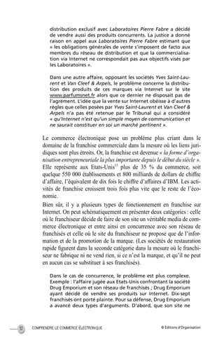 © Éditions d’OrganisationCOMPRENDRE LE COMMERCE ÉLECTRONIQUE32
distribution exclusif avec Laboratoires Pierre Fabre a décidé
de vendre aussi des produits concurrents. La justice a donné
raison en appel aux Laboratoires Pierre Fabre estimant que
« les obligations générales de vente s’imposent de facto aux
membres du réseau de distribution et que la commercialisa-
tion via Internet ne correspondait pas aux objectifs visés par
les Laboratoires ».
Dans une autre affaire, opposant les sociétés Yves Saint-Lau-
rent et Van Cleef & Arpels, le problème concerne la distribu-
tion des produits de ces marques via Internet sur le site
www.parfumsnet.fr alors que ce dernier ne disposait pas de
l’agrément. L’idée que la vente sur Internet obéisse à d’autres
règles que celles posées par Yves Saint-Laurent et Van Cleef &
Arpels n’a pas été retenue par le Tribunal qui a considéré
« qu’Internet n’est qu’un simple moyen de communication et
ne saurait constituer en soi un marché pertinent ».
Le commerce électronique pose un problème plus criant dans le
domaine de la franchise commerciale dans la mesure où les liens juri-
diques sont plus étroits. Or, la franchise est devenue « la forme d’orga-
nisation entrepreneuriale la plus importante depuis le début du siècle ».
Elle représente aux Etats-Unis15
plus de 35 % du commerce, soit
quelque 550 000 établissements et 800 milliards de dollars de chiffre
d’affaire, l’équivalent de dix fois le chiffre d’affaires d’IBM. Les acti-
vités de franchise croissent trois fois plus vite que le reste de l’éco-
nomie.
Bien sûr, il y a plusieurs types de fonctionnement en franchise sur
Internet. On peut schématiquement en présenter deux catégories : celle
où le franchiseur décide de faire de son site un véritable media de com-
merce électronique et entre ainsi en concurrence avec son réseau de
franchisés et celle où le site du franchiseur ne propose que de l’infor-
mation et de la promotion de la marque. (Les sociétés de restauration
rapide ﬁgurent dans la seconde catégorie dans la mesure où le franchi-
seur ne fabrique ni ne vend rien, si ce n’est la marque, et qu’il ne peut
en aucun cas se substituer à ses franchisés).
Dans le cas de concurrence, le problème est plus complexe.
Exemple : l’affaire jugée aux Etats-Unis confrontant la société
Drug Emporium et son réseau de franchisés ; Drug Emporium
ayant décidé de vendre ses produits sur Internet. Dix-sept
franchisés ont porté plainte. Pour sa défense, Drug Emporium
a avancé deux types d’arguments. D’abord, que son site ne
MEP Hervier Page 32 Lundi, 25. juin 2001 5:03 17
 
