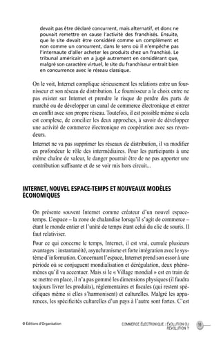 © Éditions d’Organisation 33COMMERCE ÉLECTRONIQUE : ÉVOLUTION OU
RÉVOLUTION ?
devait pas être déclaré concurrent, mais alternatif, et donc ne
pouvait remettre en cause l’activité des franchisés. Ensuite,
que le site devait être considéré comme un complément et
non comme un concurrent, dans le sens où il n’empêche pas
l’internaute d’aller acheter les produits chez un franchisé. Le
tribunal américain en a jugé autrement en considérant que,
malgré son caractère virtuel, le site du franchiseur entrait bien
en concurrence avec le réseau classique.
On le voit, Internet complique sérieusement les relations entre un four-
nisseur et son réseau de distribution. Le fournisseur a le choix entre ne
pas exister sur Internet et prendre le risque de perdre des parts de
marché ou de développer un canal de commerce électronique et entrer
en conﬂit avec son propre réseau.Toutefois, il est possible même si cela
est complexe, de concilier les deux approches, à savoir de développer
une activité de commerce électronique en coopération avec ses reven-
deurs.
Internet ne va pas supprimer les réseaux de distribution, il va modiﬁer
en profondeur le rôle des intermédiaires. Pour les participants à une
même chaîne de valeur, le danger pourrait être de ne pas apporter une
contribution sufﬁsante et de se voir mis hors circuit...
INTERNET, NOUVEL ESPACE-TEMPS ET NOUVEAUX MODÈLES
ÉCONOMIQUES
On présente souvent Internet comme créateur d’un nouvel espace-
temps. L’espace – la zone de chalandise lorsqu’il s’agit de commerce –
étant le monde entier et l’unité de temps étant celui du clic de souris. Il
faut relativiser.
Pour ce qui concerne le temps, Internet, il est vrai, cumule plusieurs
avantages : instantanéité, asynchronisme et forte intégration avec le sys-
tème d’information. Concernant l’espace, Internet prend son essor à une
période où se conjuguent mondialisation et dérégulation, deux phéno-
mènes qu’il va accentuer. Mais si le « Village mondial » est en train de
se mettre en place, il n’a pas gommé les dimensions physiques (il faudra
toujours livrer les produits), réglementaires et ﬁscales (qui restent spé-
ciﬁques même si elles s’harmonisent) et culturelles. Malgré les appa-
rences, les spéciﬁcités culturelles d’un pays à l’autre sont fortes. C’est
MEP Hervier Page 33 Lundi, 25. juin 2001 5:03 17
 