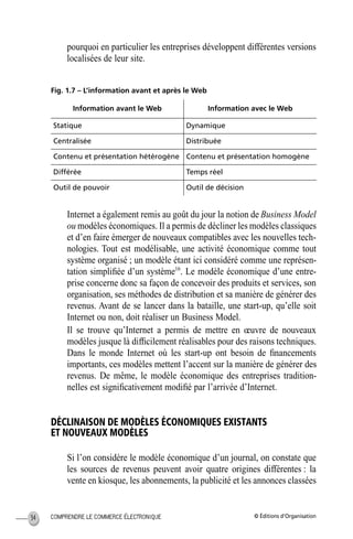 © Éditions d’OrganisationCOMPRENDRE LE COMMERCE ÉLECTRONIQUE34
pourquoi en particulier les entreprises développent différentes versions
localisées de leur site.
Fig. 1.7 – L’information avant et après le Web
Internet a également remis au goût du jour la notion de Business Model
ou modèles économiques. Il a permis de décliner les modèles classiques
et d’en faire émerger de nouveaux compatibles avec les nouvelles tech-
nologies. Tout est modélisable, une activité économique comme tout
système organisé ; un modèle étant ici considéré comme une représen-
tation simpliﬁée d’un système16
. Le modèle économique d’une entre-
prise concerne donc sa façon de concevoir des produits et services, son
organisation, ses méthodes de distribution et sa manière de générer des
revenus. Avant de se lancer dans la bataille, une start-up, qu’elle soit
Internet ou non, doit réaliser un Business Model.
Il se trouve qu’Internet a permis de mettre en œuvre de nouveaux
modèles jusque là difﬁcilement réalisables pour des raisons techniques.
Dans le monde Internet où les start-up ont besoin de ﬁnancements
importants, ces modèles mettent l’accent sur la manière de générer des
revenus. De même, le modèle économique des entreprises tradition-
nelles est signiﬁcativement modiﬁé par l’arrivée d’Internet.
DÉCLINAISON DE MODÈLES ÉCONOMIQUES EXISTANTS
ET NOUVEAUX MODÈLES
Si l’on considère le modèle économique d’un journal, on constate que
les sources de revenus peuvent avoir quatre origines différentes : la
vente en kiosque, les abonnements, la publicité et les annonces classées
Information avant le Web Information avec le Web
Statique Dynamique
Centralisée Distribuée
Contenu et présentation hétérogène Contenu et présentation homogène
Différée Temps réel
Outil de pouvoir Outil de décision
MEP Hervier Page 34 Lundi, 25. juin 2001 5:03 17
 