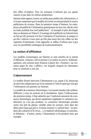 © Éditions d’Organisation 35COMMERCE ÉLECTRONIQUE : ÉVOLUTION OU
RÉVOLUTION ?
(les offres d’emploi). Tous les journaux n’utilisent pas ces quatre
sources et pas dans les mêmes proportions.
Internet étant apparu comme un média pour publier des informations, il
n’est pas surprenant que le modèle ait évolué en retenant plutôt la source
publicitaire de revenus. Dans les premiers temps d’Internet, les entre-
prises ont publié de l’information gratuitement sur leur site, aﬁn de créer
un traﬁc justiﬁant leur tarif publicitaire17
. (L’exemple le plus développé
dans ce domaine est Yahoo!). L’avantage de la publicité sur Internet tient
au fait qu’elle promeut à la fois l’entreprise (l’institution), la marque et
qu’elle s’adresse à tous mais qu’elle peut aussi être très ciblée sur des
segments d’internautes. Cette approche se rafﬁne d’ailleurs peu à peu
avec les possibilités techniques de la personnalisation.
La notion d’afﬁliation
Les modèles économiques sur Internet se sont enrichis de la notion
d’afﬁliation. Amazon a été le premier à la mettre en oeuvre. Schémati-
quement, cela consiste pour Amazon à placer des « boutons » sur cer-
taines pages de sites « afﬁliés » sur lesquels cliquent les internautes
pour se connecter à son site.
L’abonnement
Le modèle faisant intervenir l’abonnement a eu, quant à lui, beaucoup
de mal à être adopté parce qu’il est contraire à l’état d’esprit qui veut que
l’information soit gratuite sur Internet.
Le modèle de commerce électronique s’est ensuite étendu à des rythmes
différents, à tous les secteurs de la distribution. Après l’enthousiasme
des premiers temps, il faut admettre que l’explosion annoncée du com-
merce électronique, qui devait rapidement supplanter le commerce tra-
ditionnel, ne s’est pas produite. Le commerce électronique prendra
certes une part du gâteau, variable selon les secteurs, mais dans des
délais plus longs que prévu. Certains secteurs s’y prêtent bien – les pro-
duits dits culturels (CD, livres…), le matériel informatique, le tourisme,
la billetterie – d’autres, moins, l’alimentation et les produits frais, par
exemple.
MEP Hervier Page 35 Lundi, 25. juin 2001 5:03 17
 