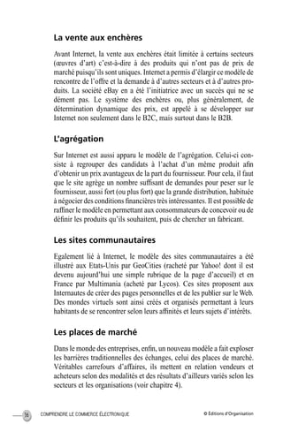 © Éditions d’OrganisationCOMPRENDRE LE COMMERCE ÉLECTRONIQUE36
La vente aux enchères
Avant Internet, la vente aux enchères était limitée à certains secteurs
(œuvres d’art) c’est-à-dire à des produits qui n’ont pas de prix de
marché puisqu’ils sont uniques. Internet a permis d’élargir ce modèle de
rencontre de l’offre et la demande à d’autres secteurs et à d’autres pro-
duits. La société eBay en a été l’initiatrice avec un succès qui ne se
dément pas. Le système des enchères ou, plus généralement, de
détermination dynamique des prix, est appelé à se développer sur
Internet non seulement dans le B2C, mais surtout dans le B2B.
L’agrégation
Sur Internet est aussi apparu le modèle de l’agrégation. Celui-ci con-
siste à regrouper des candidats à l’achat d’un même produit aﬁn
d’obtenir un prix avantageux de la part du fournisseur. Pour cela, il faut
que le site agrège un nombre sufﬁsant de demandes pour peser sur le
fournisseur, aussi fort (ou plus fort) que la grande distribution, habituée
à négocier des conditions ﬁnancières très intéressantes. Il est possible de
rafﬁner le modèle en permettant aux consommateurs de concevoir ou de
déﬁnir les produits qu’ils souhaitent, puis de chercher un fabricant.
Les sites communautaires
Egalement lié à Internet, le modèle des sites communautaires a été
illustré aux Etats-Unis par GeoCities (racheté par Yahoo! dont il est
devenu aujourd’hui une simple rubrique de la page d’accueil) et en
France par Multimania (acheté par Lycos). Ces sites proposent aux
Internautes de créer des pages personnelles et de les publier sur le Web.
Des mondes virtuels sont ainsi créés et organisés permettant à leurs
habitants de se rencontrer selon leurs afﬁnités et leurs sujets d’intérêts.
Les places de marché
Dans le monde des entreprises, enﬁn, un nouveau modèle a fait exploser
les barrières traditionnelles des échanges, celui des places de marché.
Véritables carrefours d’affaires, ils mettent en relation vendeurs et
acheteurs selon des modalités et des résultats d’ailleurs variés selon les
secteurs et les organisations (voir chapitre 4).
MEP Hervier Page 36 Lundi, 25. juin 2001 5:03 17
 