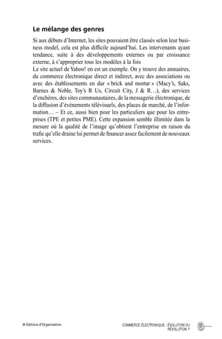 © Éditions d’Organisation 37COMMERCE ÉLECTRONIQUE : ÉVOLUTION OU
RÉVOLUTION ?
Le mélange des genres
Si aux débuts d’Internet, les sites pouvaient être classés selon leur busi-
ness model, cela est plus difﬁcile aujourd’hui. Les intervenants ayant
tendance, suite à des développements externes ou par croissance
externe, à s’approprier tous les modèles à la fois
Le site actuel deYahoo! en est un exemple. On y trouve des annuaires,
du commerce électronique direct et indirect, avec des associations ou
avec des établissements en dur « brick and mortar » (Macy’s, Saks,
Barnes & Noble, Toy’s R Us, Circuit City, J & R…), des services
d’enchères, des sites communautaires, de la messagerie électronique, de
la diffusion d’événements télévisuels, des places de marché, de l’infor-
mation… – Et ce, aussi bien pour les particuliers que pour les entre-
prises (TPE et petites PME). Cette expansion semble illimitée dans la
mesure où la qualité de l’image qu’obtient l’entreprise en raison du
traﬁc qu’elle draine lui permet de ﬁnancer assez facilement de nouveaux
services.
MEP Hervier Page 37 Lundi, 25. juin 2001 5:03 17
 