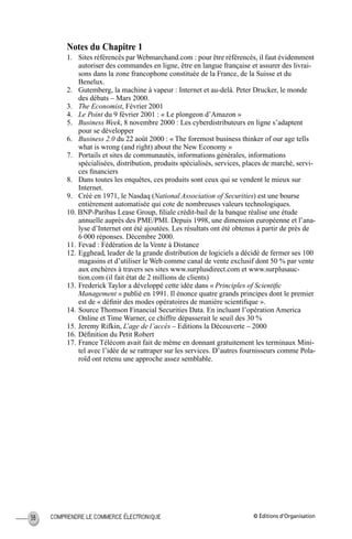 © Éditions d’OrganisationCOMPRENDRE LE COMMERCE ÉLECTRONIQUE38
Notes du Chapitre 1
1. Sites référencés par Webmarchand.com : pour être référencés, il faut évidemment
autoriser des commandes en ligne, être en langue française et assurer des livrai-
sons dans la zone francophone constituée de la France, de la Suisse et du
Benelux.
2. Gutemberg, la machine à vapeur : Internet et au-delà. Peter Drucker, le monde
des débats – Mars 2000.
3. The Economist, Février 2001
4. Le Point du 9 février 2001 : « Le plongeon d’Amazon »
5. Business Week, 8 novembre 2000 : Les cyberdistributeurs en ligne s’adaptent
pour se développer
6. Business 2.0 du 22 août 2000 : « The foremost business thinker of our age tells
what is wrong (and right) about the New Economy »
7. Portails et sites de communautés, informations générales, informations
spécialisées, distribution, produits spécialisés, services, places de marché, servi-
ces ﬁnanciers
8. Dans toutes les enquêtes, ces produits sont ceux qui se vendent le mieux sur
Internet.
9. Créé en 1971, le Nasdaq (National Association of Securities) est une bourse
entièrement automatisée qui cote de nombreuses valeurs technologiques.
10. BNP-Paribas Lease Group, ﬁliale crédit-bail de la banque réalise une étude
annuelle auprès des PME/PMI. Depuis 1998, une dimension européenne et l’ana-
lyse d’Internet ont été ajoutées. Les résultats ont été obtenus à partir de près de
6 000 réponses. Décembre 2000.
11. Fevad : Fédération de la Vente à Distance
12. Egghead, leader de la grande distribution de logiciels a décidé de fermer ses 100
magasins et d’utiliser le Web comme canal de vente exclusif dont 50 % par vente
aux enchères à travers ses sites www.surplusdirect.com et www.surplusauc-
tion.com (il fait état de 2 millions de clients)
13. Frederick Taylor a développé cette idée dans « Principles of Scientiﬁc
Management » publié en 1991. Il énonce quatre grands principes dont le premier
est de « déﬁnir des modes opératoires de manière scientiﬁque ».
14. Source Thomson Financial Securities Data. En incluant l’opération America
Online et Time Warner, ce chiffre dépasserait le seuil des 30 %
15. Jeremy Rifkin, L’age de l’accès – Editions la Découverte – 2000
16. Déﬁnition du Petit Robert
17. France Télécom avait fait de même en donnant gratuitement les terminaux Mini-
tel avec l’idée de se rattraper sur les services. D’autres fournisseurs comme Pola-
roïd ont retenu une approche assez semblable.
MEP Hervier Page 38 Lundi, 25. juin 2001 5:03 17
 