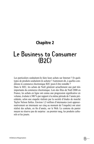 © Éditions d’Organisation 39
Chapitre 2
Le Business to Consumer
(B2C)
Les particuliers souhaitent-ils faire leurs achats sur Internet ? Et quels
types de produits souhaitent-ils acheter ? Autrement dit, à quelles con-
ditions le commerce électronique B2C peut-il être rentable ?
Dans le B2C, les achats de Noël génèrent actuellement une part très
importante du commerce électronique. Lors des fêtes de Noël 2000 en
France, les achats en ligne ont connu une progression signiﬁcative en
volume, évaluée à 300 % par rapport à la même période de l’année pré-
cédente, selon une enquête réalisée par la société d’études de marché
Taylor Nelson Sofres. Environ 1,5 million d’internautes (soit approxi-
mativement un internaute sur cinq au moment de l’enquête) ont ainsi
réalisé des achats, en ﬁn d’année, sur le Web. Le contenu du panier
moyen ne réserve pas de surprise : au premier rang, les produits cultu-
rels et les jouets.
MEP Hervier Page 39 Lundi, 25. juin 2001 5:03 17
 