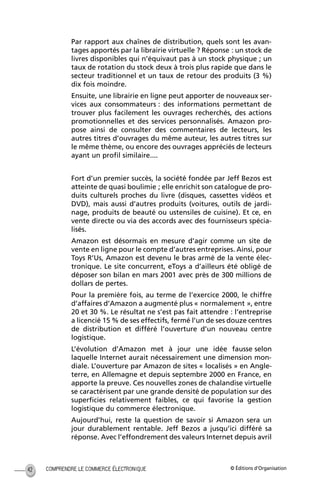 © Éditions d’OrganisationCOMPRENDRE LE COMMERCE ÉLECTRONIQUE42
Par rapport aux chaînes de distribution, quels sont les avan-
tages apportés par la librairie virtuelle ? Réponse : un stock de
livres disponibles qui n’équivaut pas à un stock physique ; un
taux de rotation du stock deux à trois plus rapide que dans le
secteur traditionnel et un taux de retour des produits (3 %)
dix fois moindre.
Ensuite, une librairie en ligne peut apporter de nouveaux ser-
vices aux consommateurs : des informations permettant de
trouver plus facilement les ouvrages recherchés, des actions
promotionnelles et des services personnalisés. Amazon pro-
pose ainsi de consulter des commentaires de lecteurs, les
autres titres d’ouvrages du même auteur, les autres titres sur
le même thème, ou encore des ouvrages appréciés de lecteurs
ayant un proﬁl similaire....
Fort d’un premier succès, la société fondée par Jeff Bezos est
atteinte de quasi boulimie ; elle enrichit son catalogue de pro-
duits culturels proches du livre (disques, cassettes vidéos et
DVD), mais aussi d’autres produits (voitures, outils de jardi-
nage, produits de beauté ou ustensiles de cuisine). Et ce, en
vente directe ou via des accords avec des fournisseurs spécia-
lisés.
Amazon est désormais en mesure d’agir comme un site de
vente en ligne pour le compte d’autres entreprises. Ainsi, pour
Toys R’Us, Amazon est devenu le bras armé de la vente élec-
tronique. Le site concurrent, eToys a d’ailleurs été obligé de
déposer son bilan en mars 2001 avec près de 300 millions de
dollars de pertes.
Pour la première fois, au terme de l’exercice 2000, le chiffre
d’affaires d’Amazon a augmenté plus « normalement », entre
20 et 30 %. Le résultat ne s’est pas fait attendre : l’entreprise
a licencié 15 % de ses effectifs, fermé l’un de ses douze centres
de distribution et différé l’ouverture d’un nouveau centre
logistique.
L’évolution d’Amazon met à jour une idée fausse selon
laquelle Internet aurait nécessairement une dimension mon-
diale. L’ouverture par Amazon de sites « localisés » en Angle-
terre, en Allemagne et depuis septembre 2000 en France, en
apporte la preuve. Ces nouvelles zones de chalandise virtuelle
se caractérisent par une grande densité de population sur des
superﬁcies relativement faibles, ce qui favorise la gestion
logistique du commerce électronique.
Aujourd’hui, reste la question de savoir si Amazon sera un
jour durablement rentable. Jeff Bezos a jusqu’ici différé sa
réponse. Avec l’effondrement des valeurs Internet depuis avril
MEP Hervier Page 42 Lundi, 25. juin 2001 5:03 17
 