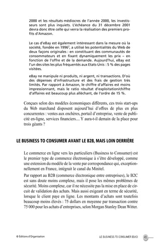 © Éditions d’Organisation 43LE BUSINESS TO CONSUMER (B2C)
2000 et les résultats médiocres de l’année 2000, les investis-
seurs sont plus inquiets. L’échéance du 31 décembre 2001
devra donc être celle qui verra la réalisation des premiers pro-
ﬁts d’Amazon.
Le cas d’eBay est également intéressant dans la mesure où la
société, fondée en 19962
, a utilisé les potentialités du Web de
deux façons originales : en constituant des communautés de
consommateurs et en ﬁxant dynamiquement les prix – en
fonction de l’offre et de la demande. Aujourd’hui, eBay est
l’un des sites les plus fréquentés aux Etats-Unis : 5 % des pages
visitées.
eBay ne manipule ni produits, ni argent, ni transactions. D’où
des dépenses d’infrastructure et des frais de gestion très
limités. Par rapport à Amazon, le chiffre d’affaires est moins
impressionnant, mais le ratio résultat d’exploitation/chiffre
d’affaires est beaucoup plus alléchant, de l’ordre de 15 %.
Conçues selon des modèles économiques différents, ces trois start-ups
du Web marchand disposent aujourd’hui d’offres de plus en plus
concurrentes : ventes aux enchères, portail d’entreprise, vente de publi-
cité en-ligne, services ﬁnanciers.... Y aura-t-il demain de la place pour
trois géants ?
LE BUSINESS TO CONSUMER AVANT LE B2B, MAIS LOIN DERRIÈRE
Le commerce en ligne vers les particuliers (Business to Consumer) est
le premier type de commerce électronique à s’être développé, comme
une extension du modèle de la vente par correspondance qui, exception-
nellement en France, intégrait le canal du Minitel.
Par rapport au B2B (commerce électronique entre entreprises), le B2C
est sans doute moins complexe, mais il pose les mêmes problèmes de
sécurité. Moins complexe, car il ne nécessite pas la mise en place de cir-
cuit de validation des achats. Mais aussi exigeant en terme de sécurité,
lorsque le client paye en ligne. Les montants d’achats sont toutefois
beaucoup moins élevés : 75 dollars en moyenne par transaction contre
75 000 pour les achats d’entreprises, selonMorgan Stanley DeanWitter.
MEP Hervier Page 43 Lundi, 25. juin 2001 5:03 17
 