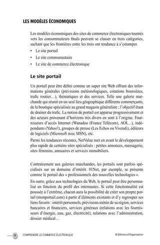 © Éditions d’OrganisationCOMPRENDRE LE COMMERCE ÉLECTRONIQUE46
LES MODÈLES ÉCONOMIQUES
Les modèles économiques des sites de commerce électroniques tournés
vers les consommateurs ﬁnals peuvent se classer en trois catégories,
sachant que les frontières entre les trois ont tendance à s’estomper.
• Le site portail
• Le site communautaire
• Le site de commerce électronique
Le site portail
Un portail peut être déﬁni comme un super site Web offrant des infor-
mations générales (prévisions météorologiques, cotations boursières,
traﬁc routier…), thématiques et des services. Telle une galerie mar-
chande qui réunit en un seul lieu géographique différents commerçants,
de la boutique spécialisée au grand magasin généraliste ; l’objectif étant
de drainer du traﬁc. La notion de portail est apparue progressivement et
des acteurs provenant d’horizons très divers en sont à l’origine. Four-
nisseurs d’accès Internet (Wanadoo (France Télécom), AOL...), indé-
pendants (Yahoo!), groupes de presse (Les Echos ou Vivendi), éditeurs
de logiciels (Microsoft avec MSN), etc.
Parmi les tendances récentes, NetValue met en avant le développement
plus rapide de certains sites spécialisés : petites annonces, messagerie,
sites féminins, annuaires et services immobiliers.
Contrairement aux galeries marchandes, les portails sont parfois spé-
cialisés sur un domaine d’intérêt. 01Net, par exemple, se présente
comme le portail des « professionnels des nouvelles technologies ».
En outre, grâce aux technologies du Web, le portail peut être personna-
lisé en fonction du proﬁl des internautes. Si cette fonctionnalité est
poussée à l’extrême, chacun aura la possibilité de créer son propre por-
tail (monportail.com) à partir d’éléments existants et d’y regrouper ses
liens favoris : intérêt personnels, prévisions météo de sa région, services
bancaires et ﬁnanciers, services généraux (relations avec les fournis-
seurs d’énergie, eau, gaz, électricité), relations avec l’administration,
dossier médical…
MEP Hervier Page 46 Lundi, 25. juin 2001 5:03 17
 