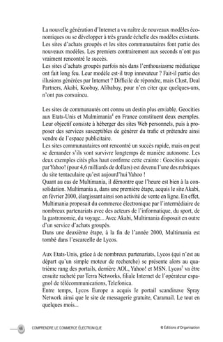 © Éditions d’OrganisationCOMPRENDRE LE COMMERCE ÉLECTRONIQUE48
La nouvelle génération d’Internet a vu naître de nouveaux modèles éco-
nomiques ou se développer à très grande échelle des modèles existants.
Les sites d’achats groupés et les sites communautaires font partie des
nouveaux modèles. Les premiers contrairement aux seconds n’ont pas
vraiment rencontré le succès.
Les sites d’achats groupés parfois nés dans l’enthousiasme médiatique
ont fait long feu. Leur modèle est-il trop innovateur ? Fait-il partie des
illusions générées par Internet ? Difﬁcile de répondre, mais Clust, Deal
Partners, Akabi, Koobuy, Alibabuy, pour n’en citer que quelques-uns,
n’ont pas convaincu.
Les sites de communautés ont connu un destin plus enviable. Geocities
aux Etats-Unis et Mulmimania4
en France constituent deux exemples.
Leur objectif consiste à héberger des sites Web personnels, puis à pro-
poser des services susceptibles de générer du traﬁc et prétendre ainsi
vendre de l’espace publicitaire.
Les sites communautaires ont rencontré un succès rapide, mais on peut
se demander s’ils vont survivre longtemps de manière autonome. Les
deux exemples cités plus haut conﬁrme cette crainte : Geocities acquis
parYahoo! (pour 4,6 milliards de dollars) est devenu l’une des rubriques
du site tentaculaire qu’est aujourd’huiYahoo !
Quant au cas de Multimania, il démontre que l’heure est bien à la con-
solidation. Multimania a, dans une première étape, acquis le siteAkabi,
en février 2000, élargissant ainsi son activité de vente en ligne. En effet,
Multimania proposait du commerce électronique par l’intermédiaire de
nombreux partenariats avec des acteurs de l’informatique, du sport, de
la gastronomie, du voyage... Avec Akabi, Multimania disposait en outre
d’un service d’achats groupés.
Dans une deuxième étape, à la ﬁn de l’année 2000, Multimania est
tombé dans l’escarcelle de Lycos.
Aux Etats-Unis, grâce à de nombreux partenariats, Lycos (qui n’est au
départ qu’un simple moteur de recherche) se présente alors au qua-
trième rang des portails, derrière AOL, Yahoo! et MSN. Lycos5
va être
ensuite racheté par Terra Networks, ﬁliale Internet de l’opérateur espa-
gnol de télécommunications, Telefonica.
Entre temps, Lycos Europe a acquis le portail scandinave Spray
Network ainsi que le site de messagerie gratuite, Caramail. Le tout en
quelques mois...
MEP Hervier Page 48 Lundi, 25. juin 2001 5:03 17
 