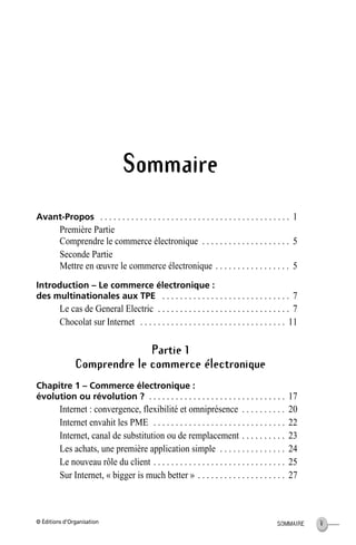 © Éditions d’Organisation VSOMMAIRE
Sommaire
Avant-Propos . . . . . . . . . . . . . . . . . . . . . . . . . . . . . . . . . . . . . . . . . . . 1
Première Partie
Comprendre le commerce électronique . . . . . . . . . . . . . . . . . . . . 5
Seconde Partie
Mettre en œuvre le commerce électronique . . . . . . . . . . . . . . . . . 5
Introduction – Le commerce électronique :
des multinationales aux TPE . . . . . . . . . . . . . . . . . . . . . . . . . . . . . 7
Le cas de General Electric . . . . . . . . . . . . . . . . . . . . . . . . . . . . . . 7
Chocolat sur Internet . . . . . . . . . . . . . . . . . . . . . . . . . . . . . . . . . 11
Partie 1
Comprendre le commerce électronique
Chapitre 1 – Commerce électronique :
évolution ou révolution ? . . . . . . . . . . . . . . . . . . . . . . . . . . . . . . . 17
Internet : convergence, flexibilité et omniprésence . . . . . . . . . . 20
Internet envahit les PME . . . . . . . . . . . . . . . . . . . . . . . . . . . . . . 22
Internet, canal de substitution ou de remplacement . . . . . . . . . . 23
Les achats, une première application simple . . . . . . . . . . . . . . . 24
Le nouveau rôle du client . . . . . . . . . . . . . . . . . . . . . . . . . . . . . . 25
Sur Internet, « bigger is much better » . . . . . . . . . . . . . . . . . . . . 27
MEP HervierTDM.fm Page V Lundi, 25. juin 2001 6:21 18
 