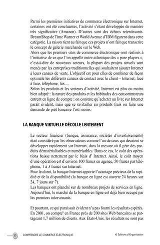 © Éditions d’OrganisationCOMPRENDRE LE COMMERCE ÉLECTRONIQUE50
Parmi les premières initiatives de commerce électronique sur Internet,
certaines ont été concluantes, l’activité s’étant développée de manière
très signiﬁcative (Amazon). D’autres sont des échecs retentissants.
DreamShop deTime Warner et WorldAvenue d’IBM ﬁgurent dans cette
catégorie. La raison tient au fait que ces projets n’ont fait que transcrire
le concept de galerie marchande sur le Web.
Alors que les premiers sites de commerce électronique sont réalisés à
l’initiative de ce que l’on appelle outre-atlantique des « pure players »,
c’est-à-dire de nouveaux acteurs, la plupart des projets actuels sont
menés par les entreprises traditionnelles qui souhaitent ajouter Internet
à leurs canaux de vente. L’objectif est pour elles de combiner de façon
optimale les différents canaux de contact avec le client – Internet, face
à face, téléphone, fax....
Selon les produits et les secteurs d’activité, Internet est plus ou moins
bien adapté : la nature des produits et les habitudes des consommateurs
entrent en ligne de compte ; on constate qu’acheter un livre sur Internet
parait évident, mais que se ravitailler en produits frais ou faire une
demande de prêt bancaire l’est moins.
LA BANQUE VIRTUELLE DÉCOLLE LENTEMENT
Le secteur ﬁnancier (banque, assurance, sociétés d’investissements)
était considéré par les observateurs comme l’un de ceux qui devaient se
développer rapidement sur Internet, dans la mesure où il gère des pro-
duits dématérialisables et numérisables. Dans ce cas, le coût des opéra-
tions baisse nettement par le biais d’ Internet. Ainsi, le coût moyen
d’une opération est d’environ 100 francs en agence, 50 francs par télé-
phone, 1 à 3 francs sur Internet.
Pour le client, la banque Internet apporte l’avantage précieux de la rapi-
dité et de la disponibilité (la banque en ligne est ouverte 24 heures sur
24, 7 jours sur 7).
Les banques ont planché sur de nombreux projets de services en ligne.
Aujourd’hui, le marché de la banque en ligne est déjà bien occupé par
les premiers intervenants.
Et pourtant, ce qui paraissait évident n’a pas fourni les résultats espérés.
En 2001, on compte6
en France près de 200 sites Web bancaires se par-
tageant 1,7 million de clients. Aux Etats-Unis, les résultats ne sont pas
MEP Hervier Page 50 Lundi, 25. juin 2001 5:03 17
 
