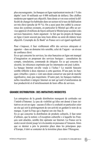 © Éditions d’Organisation 51LE BUSINESS TO CONSUMER (B2C)
plus encourageants ; les banques en ligne représentent moins de 1 % des
dépôts7
(soit 10 milliards sur 4 000 milliards de dollars). Des chiffres
modestes par rapport aux objectifs. Sans doute a-t-on sous-estimé la dif-
ﬁculté de changer les habitudes dans un secteur où le taux deﬁdélisation
est très élevé (proche de 95 %). On a aussi peut être oublié la concur-
rence des systèmes existants, en particulier le Minitel qui offre un ser-
vice apprécié (4 millions de foyers utilisent le Minitel pour accéder à des
services bancaires). Autre argument : le fait que les projets de banque
en ligne n’aient souvent pas tenu leurs délais ou aient dû réduire leurs
objectifs. L’exemple de Ze Bank8
en France est à cet égard signiﬁcatif.
Pour s’imposer, il faut visiblement offrir des services attrayants et
apporter – dans un domaine très sensible, celui de l’argent – un niveau
de conﬁance élevé.
En ce qui concerne les services, les sites bancaires en ligne ont manqué
d’imagination en proposant des services basiques : consultation du
compte, simulations, commande de chéquier. En ce qui concerne la
sécurité, les réticences exprimées par les internautes ont joué à plein.
La banque Internet est-elle vouée à l’échec ? Le marché bancaire
semble réﬂéchir à deux réponses à cette question. D’une part, les ban-
ques virtuelles « pures » vont sans doute conserver une part de marché
signiﬁcative, mais pas majoritaire. D’autre part, les banques tradition-
nelles travaillent à intégrer Internet en tant qu’outil d’amélioration de
leur productivité et d’enrichissement de leurs offres de services.
GRANDE DISTRIBUTION : DES INITIATIVES MODESTES
Les entreprises de la grande distribution manquent de certitudes sur
l’intérêt d’Internet. Le peu de visibilité qu’elles ont donné à leurs ini-
tiatives en est un signe : aucune d’elles n’a souhaité en particulier créer
un site qui soit le prolongement de son activité en gardant le nom de sa
marque. A part la Fnac qui a baptisé son site fnac.fr.
En ce qui concerne la distribution de produits culturels, il faut noter
d’ailleurs, que la notion « d’exception culturelle » à laquelle les Fran-
çais sont attachés, semble être opérante sur Internet. La France est la
seule à avoir résisté jusqu’ici à la montée en puissance d’Amazon.Alors
que ce dernier a pris la première place dans les principaux pays
d’Europe, il doit se contenter de la troisième place dans l’Hexagone.
MEP Hervier Page 51 Lundi, 25. juin 2001 5:03 17
 