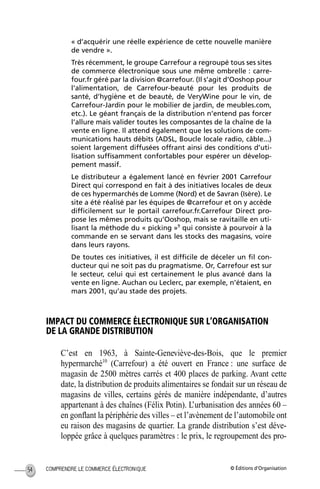 © Éditions d’OrganisationCOMPRENDRE LE COMMERCE ÉLECTRONIQUE54
« d’acquérir une réelle expérience de cette nouvelle manière
de vendre ».
Très récemment, le groupe Carrefour a regroupé tous ses sites
de commerce électronique sous une même ombrelle : carre-
four.fr géré par la division @carrefour. (Il s’agit d’Ooshop pour
l’alimentation, de Carrefour-beauté pour les produits de
santé, d’hygiène et de beauté, de VeryWine pour le vin, de
Carrefour-Jardin pour le mobilier de jardin, de meubles.com,
etc.). Le géant français de la distribution n’entend pas forcer
l’allure mais valider toutes les composantes de la chaîne de la
vente en ligne. Il attend également que les solutions de com-
munications hauts débits (ADSL, Boucle locale radio, câble...)
soient largement diffusées offrant ainsi des conditions d’uti-
lisation sufﬁsamment confortables pour espérer un dévelop-
pement massif.
Le distributeur a également lancé en février 2001 Carrefour
Direct qui correspond en fait à des initiatives locales de deux
de ces hypermarchés de Lomme (Nord) et de Savran (Isère). Le
site a été réalisé par les équipes de @carrefour et on y accède
difﬁcilement sur le portail carrefour.fr.Carrefour Direct pro-
pose les mêmes produits qu’Ooshop, mais se ravitaille en uti-
lisant la méthode du « picking »9
qui consiste à pourvoir à la
commande en se servant dans les stocks des magasins, voire
dans leurs rayons.
De toutes ces initiatives, il est difﬁcile de déceler un ﬁl con-
ducteur qui ne soit pas du pragmatisme. Or, Carrefour est sur
le secteur, celui qui est certainement le plus avancé dans la
vente en ligne. Auchan ou Leclerc, par exemple, n’étaient, en
mars 2001, qu’au stade des projets.
IMPACT DU COMMERCE ÉLECTRONIQUE SUR L’ORGANISATION
DE LA GRANDE DISTRIBUTION
C’est en 1963, à Sainte-Geneviève-des-Bois, que le premier
hypermarché10
(Carrefour) a été ouvert en France : une surface de
magasin de 2500 mètres carrés et 400 places de parking. Avant cette
date, la distribution de produits alimentaires se fondait sur un réseau de
magasins de villes, certains gérés de manière indépendante, d’autres
appartenant à des chaînes (Félix Potin). L’urbanisation des années 60 –
en gonﬂant la périphérie des villes – et l’avènement de l’automobile ont
eu raison des magasins de quartier. La grande distribution s’est déve-
loppée grâce à quelques paramètres : le prix, le regroupement des pro-
MEP Hervier Page 54 Lundi, 25. juin 2001 5:03 17
 