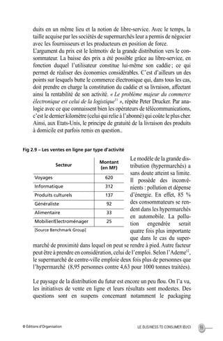 © Éditions d’Organisation 55LE BUSINESS TO CONSUMER (B2C)
duits en un même lieu et la notion de libre-service. Avec le temps, la
taille acquise par les sociétés de supermarchés leur a permis de négocier
avec les fournisseurs et les producteurs en position de force.
L’argument du prix est le leitmotiv de la grande distribution vers le con-
sommateur. La baisse des prix a été possible grâce au libre-service, en
fonction duquel l’utilisateur constitue lui-même son caddie ; ce qui
permet de réaliser des économies considérables. C’est d’ailleurs un des
points sur lesquels butte le commerce électronique qui, dans tous les cas,
doit prendre en charge la constitution du caddie et sa livraison, affectant
ainsi la rentabilité de son activité. « Le problème majeur du commerce
électronique est celui de la logistique11
», répète Peter Drucker. Par ana-
logie avec ce que connaissent bien les opérateurs de télécommunications,
c’est le dernier kilomètre (celui qui relie à l’abonné) qui coûte le plus cher.
Ainsi, aux Etats-Unis, le principe de gratuité de la livraison des produits
à domicile est parfois remis en question..
Fig 2.9 – Les ventes en ligne par type d’activité
Le modèle de la grande dis-
tribution (hypermarchés) a
sans doute atteint sa limite.
Il possède des inconvé-
nients : pollution et dépense
d’énergie. En effet, 85 %
des consommateurs se ren-
dent dans les hypermarchés
en automobile. La pollu-
tion engendrée serait
quatre fois plus importante
que dans le cas du super-
marché de proximité dans lequel on peut se rendre à pied.Autre facteur
peut être à prendre en considération, celui de l’emploi. Selon l’Ademe12
,
le supermarché de centre-ville emploie deux fois plus de personnes que
l’hypermarché (8,95 personnes contre 4,63 pour 1000 tonnes traitées).
Le paysage de la distribution du futur est encore un peu ﬂou. On l’a vu,
les initiatives de vente en ligne et leurs résultats sont modestes. Des
questions sont en suspens concernant notamment le packaging
Secteur
Montant
(en MF)
Voyages 620
Informatique 312
Produits culturels 137
Généraliste 92
Alimentaire 33
Mobilier/Electroménager 25
[Source Benchmark Group]
MEP Hervier Page 55 Lundi, 25. juin 2001 5:03 17
 