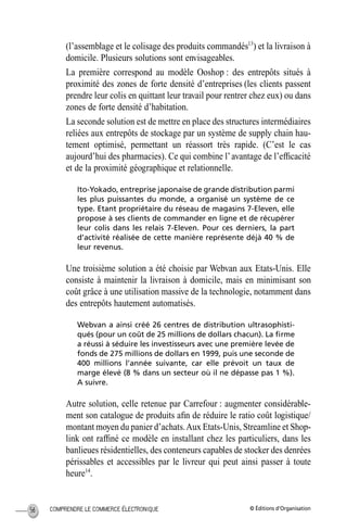 © Éditions d’OrganisationCOMPRENDRE LE COMMERCE ÉLECTRONIQUE56
(l’assemblage et le colisage des produits commandés13
) et la livraison à
domicile. Plusieurs solutions sont envisageables.
La première correspond au modèle Ooshop : des entrepôts situés à
proximité des zones de forte densité d’entreprises (les clients passent
prendre leur colis en quittant leur travail pour rentrer chez eux) ou dans
zones de forte densité d’habitation.
La seconde solution est de mettre en place des structures intermédiaires
reliées aux entrepôts de stockage par un système de supply chain hau-
tement optimisé, permettant un réassort très rapide. (C’est le cas
aujourd’hui des pharmacies). Ce qui combine l’avantage de l’efﬁcacité
et de la proximité géographique et relationnelle.
Ito-Yokado, entreprise japonaise de grande distribution parmi
les plus puissantes du monde, a organisé un système de ce
type. Etant propriétaire du réseau de magasins 7-Eleven, elle
propose à ses clients de commander en ligne et de récupérer
leur colis dans les relais 7-Eleven. Pour ces derniers, la part
d’activité réalisée de cette manière représente déjà 40 % de
leur revenus.
Une troisième solution a été choisie par Webvan aux Etats-Unis. Elle
consiste à maintenir la livraison à domicile, mais en minimisant son
coût grâce à une utilisation massive de la technologie, notamment dans
des entrepôts hautement automatisés.
Webvan a ainsi créé 26 centres de distribution ultrasophisti-
qués (pour un coût de 25 millions de dollars chacun). La ﬁrme
a réussi à séduire les investisseurs avec une première levée de
fonds de 275 millions de dollars en 1999, puis une seconde de
400 millions l’année suivante, car elle prévoit un taux de
marge élevé (8 % dans un secteur où il ne dépasse pas 1 %).
A suivre.
Autre solution, celle retenue par Carrefour : augmenter considérable-
ment son catalogue de produits aﬁn de réduire le ratio coût logistique/
montant moyen du panier d’achats.Aux Etats-Unis, Streamline et Shop-
link ont rafﬁné ce modèle en installant chez les particuliers, dans les
banlieues résidentielles, des conteneurs capables de stocker des denrées
périssables et accessibles par le livreur qui peut ainsi passer à toute
heure14
.
MEP Hervier Page 56 Lundi, 25. juin 2001 5:03 17
 