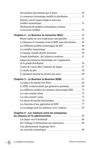© Éditions d’OrganisationLE COMMERCE ÉLECTRONIQUEVI
Des produits plus Internet que d’autres . . . . . . . . . . . . . . . . . . . 28
Le commerce électronique modifie la distribution . . . . . . . . . . 31
Internet, nouvel espace-temps et nouveaux
modèles économiques . . . . . . . . . . . . . . . . . . . . . . . . . . . . . . . . 33
Déclinaison de modèles économiques existants
et nouveaux modèles . . . . . . . . . . . . . . . . . . . . . . . . . . . . . . . . . 34
Chapitre 2 – Le Business to Consumer (B2C) . . . . . . . . . . . . . . 39
Retour rapide sur trois expériences sans pareilles . . . . . . . . . . . 41
Le Business to Consumer avant le B2B, mais loin derrière . . . . 43
Les différents modèles économiques du B2C . . . . . . . . . . . . . . 44
Les modèles économiques . . . . . . . . . . . . . . . . . . . . . . . . . . . . . 46
La banque virtuelle décolle lentement . . . . . . . . . . . . . . . . . . . . 50
Grande distribution : des initiatives modestes . . . . . . . . . . . . . . 51
Impact du commerce électronique sur l’organisation
de la grande distribution . . . . . . . . . . . . . . . . . . . . . . . . . . . . . . . 54
Course de vitesse dans l’industrie du disque . . . . . . . . . . . . . . . 57
Le mythe du prix . . . . . . . . . . . . . . . . . . . . . . . . . . . . . . . . . . . . 58
Le paiement sécurisé ne sécurise pas assez . . . . . . . . . . . . . . . . 60
Chapitre 3 – Le Business to Business (B2B) . . . . . . . . . . . . . . . . 63
Les places de marché font florès . . . . . . . . . . . . . . . . . . . . . . . . 64
Le B2B, évolution plutôt que génération spontanée . . . . . . . . . 69
Les différents modèles de commerce électronique B2B . . . . . . 73
Les sites orientés achats . . . . . . . . . . . . . . . . . . . . . . . . . . . . . . . 75
Les sites orientés ventes . . . . . . . . . . . . . . . . . . . . . . . . . . . . . . . 75
Les places de marché électroniques . . . . . . . . . . . . . . . . . . . . . . 76
Les fonctions d’une application de B2B . . . . . . . . . . . . . . . . . . 77
Les avantages pour les acheteurs et les vendeurs . . . . . . . . . . . . 82
Chapitre 4 – Les relations entre les entreprises,
les citoyens et l’e-administration . . . . . . . . . . . . . . . . . . . . . . . . 85
Les étapes vers la modernité . . . . . . . . . . . . . . . . . . . . . . . . . . . 86
De l’échange d’informations aux transactions . . . . . . . . . . . . . . 88
Une administration longtemps rétive
aux nouvelles technologies . . . . . . . . . . . . . . . . . . . . . . . . . . . . 89
MEP HervierTDM.fm Page VI Lundi, 25. juin 2001 6:21 18
 