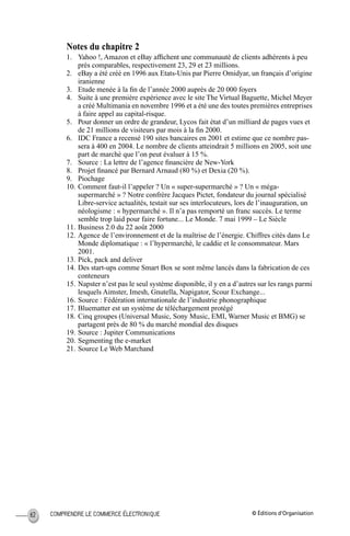 © Éditions d’OrganisationCOMPRENDRE LE COMMERCE ÉLECTRONIQUE62
Notes du chapitre 2
1. Yahoo !, Amazon et eBay afﬁchent une communauté de clients adhérents à peu
près comparables, respectivement 23, 29 et 23 millions.
2. eBay a été créé en 1996 aux Etats-Unis par Pierre Omidyar, un français d’origine
iranienne
3. Etude menée à la ﬁn de l’année 2000 auprès de 20 000 foyers
4. Suite à une première expérience avec le site The Virtual Baguette, Michel Meyer
a créé Multimania en novembre 1996 et a été une des toutes premières entreprises
à faire appel au capital-risque.
5. Pour donner un ordre de grandeur, Lycos fait état d’un milliard de pages vues et
de 21 millions de visiteurs par mois à la ﬁn 2000.
6. IDC France a recensé 190 sites bancaires en 2001 et estime que ce nombre pas-
sera à 400 en 2004. Le nombre de clients atteindrait 5 millions en 2005, soit une
part de marché que l’on peut évaluer à 15 %.
7. Source : La lettre de l’agence ﬁnancière de New-York
8. Projet ﬁnancé par Bernard Arnaud (80 %) et Dexia (20 %).
9. Piochage
10. Comment faut-il l’appeler ? Un « super-supermarché » ? Un « méga-
supermarché » ? Notre confrère Jacques Pictet, fondateur du journal spécialisé
Libre-service actualités, testait sur ses interlocuteurs, lors de l’inauguration, un
néologisme : « hypermarché ». Il n’a pas remporté un franc succès. Le terme
semble trop laid pour faire fortune... Le Monde. 7 mai 1999 – Le Siècle
11. Business 2.0 du 22 août 2000
12. Agence de l’environnement et de la maîtrise de l’énergie. Chiffres cités dans Le
Monde diplomatique : « l’hypermarché, le caddie et le consommateur. Mars
2001.
13. Pick, pack and deliver
14. Des start-ups comme Smart Box se sont même lancés dans la fabrication de ces
conteneurs
15. Napster n’est pas le seul système disponible, il y en a d’autres sur les rangs parmi
lesquels Aimster, Imesh, Gnutella, Napigator, Scour Exchange...
16. Source : Fédération internationale de l’industrie phonographique
17. Bluematter est un système de téléchargement protégé
18. Cinq groupes (Universal Music, Sony Music, EMI, Warner Music et BMG) se
partagent près de 80 % du marché mondial des disques
19. Source : Jupiter Communications
20. Segmenting the e-market
21. Source Le Web Marchand
MEP Hervier Page 62 Lundi, 25. juin 2001 5:03 17
 