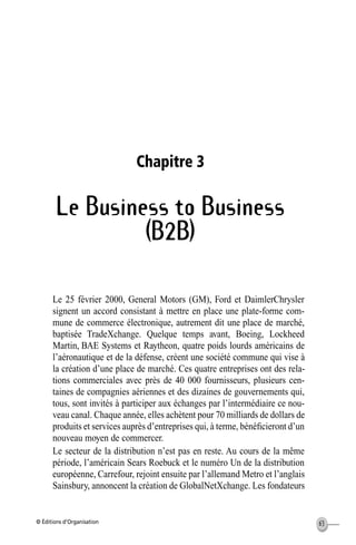 © Éditions d’Organisation 63
Chapitre 3
Le Business to Business
(B2B)
Le 25 février 2000, General Motors (GM), Ford et DaimlerChrysler
signent un accord consistant à mettre en place une plate-forme com-
mune de commerce électronique, autrement dit une place de marché,
baptisée TradeXchange. Quelque temps avant, Boeing, Lockheed
Martin, BAE Systems et Raytheon, quatre poids lourds américains de
l’aéronautique et de la défense, créent une société commune qui vise à
la création d’une place de marché. Ces quatre entreprises ont des rela-
tions commerciales avec près de 40 000 fournisseurs, plusieurs cen-
taines de compagnies aériennes et des dizaines de gouvernements qui,
tous, sont invités à participer aux échanges par l’intermédiaire ce nou-
veau canal. Chaque année, elles achètent pour 70 milliards de dollars de
produits et services auprès d’entreprises qui, à terme, bénéﬁcieront d’un
nouveau moyen de commercer.
Le secteur de la distribution n’est pas en reste. Au cours de la même
période, l’américain Sears Roebuck et le numéro Un de la distribution
européenne, Carrefour, rejoint ensuite par l’allemand Metro et l’anglais
Sainsbury, annoncent la création de GlobalNetXchange. Les fondateurs
MEP Hervier Page 63 Lundi, 25. juin 2001 5:03 17
 