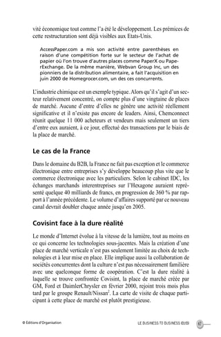 © Éditions d’Organisation 67LE BUSINESS TO BUSINESS (B2B)
vité économique tout comme l’a été le développement. Les prémices de
cette restructuration sont déjà visibles aux Etats-Unis.
AccessPaper.com a mis son activité entre parenthèses en
raison d’une compétition forte sur le secteur de l’achat de
papier où l’on trouve d’autres places comme PaperX ou Pape-
rExchange. De la même manière, Webvan Group Inc, un des
pionniers de la distribution alimentaire, a fait l’acquisition en
juin 2000 de Homegrocer.com, un des ces concurrents.
L’industrie chimique est un exemple typique.Alors qu’il s’agit d’un sec-
teur relativement concentré, on compte plus d’une vingtaine de places
de marché. Aucune d’entre d’elles ne génère une activité réellement
signiﬁcative et il n’existe pas encore de leaders. Ainsi, Chemconnect
réunit quelque 11 000 acheteurs et vendeurs mais seulement un tiers
d’entre eux auraient, à ce jour, effectué des transactions par le biais de
la place de marché.
Le cas de la France
Dans le domaine du B2B, la France ne fait pas exception et le commerce
électronique entre entreprises s’y développe beaucoup plus vite que le
commerce électronique avec les particuliers. Selon le cabinet IDC, les
échanges marchands interentreprises sur l’Hexagone auraient repré-
senté quelque 40 milliards de francs, en progression de 360 % par rap-
port à l’année précédente. Le volume d’affaires supporté par ce nouveau
canal devrait doubler chaque année jusqu’en 2005.
Covisint face à la dure réalité
Le monde d’Internet évolue à la vitesse de la lumière, tout au moins en
ce qui concerne les technologies sous-jacentes. Mais la création d’une
place de marché verticale n’est pas seulement limitée au choix de tech-
nologies et à leur mise en place. Elle implique aussi la collaboration de
sociétés concurrentes dont la culture n’est pas nécessairement familière
avec une quelconque forme de coopération. C’est la dure réalité à
laquelle se trouve confrontée Covisint, la place de marché créée par
GM, Ford et DaimlerChrysler en février 2000, rejoint trois mois plus
tard par le groupe Renault/Nissan2
. La carte de visite de chaque parti-
cipant à cette place de marché est plutôt prestigieuse.
MEP Hervier Page 67 Lundi, 25. juin 2001 5:03 17
 