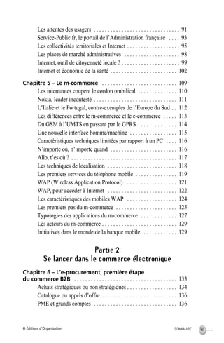 © Éditions d’Organisation VIISOMMAIRE
Les attentes des usagers . . . . . . . . . . . . . . . . . . . . . . . . . . . . . . . 91
Service-Public.fr, le portail de l’Administration française . . . . 93
Les collectivités territoriales et Internet . . . . . . . . . . . . . . . . . . . 95
Les places de marché administratives . . . . . . . . . . . . . . . . . . . . 98
Internet, outil de citoyenneté locale ? . . . . . . . . . . . . . . . . . . . . . 99
Internet et économie de la santé . . . . . . . . . . . . . . . . . . . . . . . . 102
Chapitre 5 – Le m-commerce . . . . . . . . . . . . . . . . . . . . . . . . . . . 109
Les internautes coupent le cordon ombilical . . . . . . . . . . . . . . 110
Nokia, leader incontesté . . . . . . . . . . . . . . . . . . . . . . . . . . . . . . 111
L’Italie et le Portugal, contre-exemples de l’Europe du Sud . . 112
Les différences entre le m-commerce et le e-commerce . . . . . 113
Du GSM à l’UMTS en passant par le GPRS . . . . . . . . . . . . . . 114
Une nouvelle interface homme/machine . . . . . . . . . . . . . . . . . 115
Caractéristiques techniques limitées par rapport à un PC . . . . 116
N’importe où, n’importe quand . . . . . . . . . . . . . . . . . . . . . . . . 116
Allo, t’es où ? . . . . . . . . . . . . . . . . . . . . . . . . . . . . . . . . . . . . . . 117
Les techniques de localisation . . . . . . . . . . . . . . . . . . . . . . . . . 118
Les premiers services du téléphone mobile . . . . . . . . . . . . . . . 119
WAP (Wireless Application Protocol) . . . . . . . . . . . . . . . . . . . 121
WAP, pour accéder à Internet . . . . . . . . . . . . . . . . . . . . . . . . . 122
Les caractéristiques des mobiles WAP . . . . . . . . . . . . . . . . . . 124
Les premiers pas du m-commerce . . . . . . . . . . . . . . . . . . . . . . 125
Typologies des applications du m-commerce . . . . . . . . . . . . . 127
Les acteurs du m-commerce . . . . . . . . . . . . . . . . . . . . . . . . . . . 129
Initiatives dans le monde de la banque mobile . . . . . . . . . . . . 129
Partie 2
Se lancer dans le commerce électronique
Chapitre 6 – L’e-procurement, première étape
du commerce B2B . . . . . . . . . . . . . . . . . . . . . . . . . . . . . . . . . . . . . 133
Achats stratégiques ou non stratégiques . . . . . . . . . . . . . . . . . . 134
Catalogue ou appels d’offre . . . . . . . . . . . . . . . . . . . . . . . . . . . 136
PME et grands comptes . . . . . . . . . . . . . . . . . . . . . . . . . . . . . . 136
MEP HervierTDM.fm Page VII Lundi, 25. juin 2001 6:21 18
 