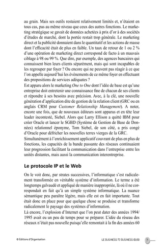 © Éditions d’Organisation 71LE BUSINESS TO BUSINESS (B2B)
au grain. Mais ses outils restaient relativement limités et, n’étaient en
tous cas, pas au même niveau que ceux des autres fonctions. Le marke-
ting stratégique se gavait de données achetées à prix d’or à des sociétés
d’études de marché, dont la portée restait trop générale. Le marketing
direct et la publicité donnaient dans le quantitatif et les actions de masse
dont l’efﬁcacité était de plus en faible. Un taux de retour de 1 ou 2 %
d’une opération de marketing direct correspond de facto à un mauvais
ciblage à 98 ou 99 %. Que dire, par exemple, des agences bancaires qui
connaissent bien leurs clients séparément, mais qui sont incapables de
les regrouper par foyer ? Ou encore qui ne peuvent pas réagir à ce que
l’on appelle aujourd’hui les événements de ce même foyer en effectuant
des propositions de services adéquates ?
Est apparu alors le marketing One to One dont l’idée de base est qu’une
entreprise doit entretenir une connaissance ﬁne de chacun de ses clients
et répondre à ses besoins avec précision. Avec, à la clé, une nouvelle
génération d’application dite de gestion de la relation client (GRC ou en
anglais CRM pour Customer Relationship Management). A noter,
encore une fois, que de nouveaux éditeurs sont apparus et en tête leur
leader incontesté, Siebel. Alors que Larry Ellison a quitté IBM pour
créer Oracle et lancer le SGBD (Système de Gestion de Base de Don-
nées) relationnel éponyme, Tom Siebel, de son côté, a pris congé
d’Oracle pour défricher les nouvelles terres vierges de la GRC.
Simultanément à l’enrichissement applicatif couvrant de plus en plus de
fonctions, les capacités de la bande passante des réseaux continuaient
leur progression facilitant la communication dans l’entreprise entre les
unités distantes, mais aussi la communication interentreprise.
Le protocole IP et le Web
On le voit donc, par strates successives, l’informatique s’est radicale-
ment transformée en véritable système d’information. Le terme a été
longtemps galvaudé et appliqué de manière inappropriée, là où il ne cor-
respondait en fait qu’à un simple système informatique. La nuance
sémantique peu paraître légère, mais elle est en fait importante. Tout
était donc en place pour que quelque chose se produise et transforme
radicalement le paysage des systèmes d’information.
Là encore, l’explosion d’Internet que l’on peut dater des années 1994/
1995 avait eu un peu de temps pour se préparer. L’idée du réseau des
réseaux n’était pas nouvelle puisqu’elle remontait à la ﬁn des années 60
MEP Hervier Page 71 Lundi, 25. juin 2001 5:03 17
 