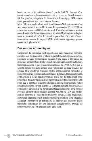 © Éditions d’OrganisationCOMPRENDRE LE COMMERCE ÉLECTRONIQUE72
basée sur un projet militaire ﬁnancé par la DARPA. Internet s’est
ensuite étendu au milieu universitaire et à la recherche. Dans les années
80, les grandes entreprises de l’industrie informatique, IBM notam-
ment, possédaient leur propre réseau Internet.
Mais l’élément déclenchant a été la création du Web qui a rendu d’un
seul coup Internet accessible à tous. Les protocoles IP et HTTP au
niveau des réseaux et HTML au niveau de l’interface utilisateur sont au
cœur de cette révolution et constituent les véritables fondations du phé-
nomène Internet tel qu’on le connaît aujourd’hui. Bien sûr, d’autres
innovations, comme le langage XML, sont ensuite apparues, qui ont
consolidé le phénomène.
Des raisons économiques
L’explosion du commerce B2B répond aussi à des nécessités économi-
ques qui sont bien connues. D’abord la déréglementation progressive de
plusieurs secteurs économiques majeurs. Cette vague a été lancée au
début des années 80 aux Etats-Unis et enAngleterre dans le secteur des
transports aériens et des télécommunications. En 1984, AT&T, sur la
sellette depuis plusieurs années sous l’impulsion du juge Greene, est
obligée de se scinder en plusieurs entités, abandonnant en particulier le
monopole sur les communications longues distances. Depuis cette date,
cette activité a été en recul permanent et n’a pas été totalement com-
pensée par des activités nouvelles (téléphonie mobile notamment), à tel
point que le géant des télécoms américains doit se poser aujourd’hui de
grandes questions sur son avenir. De la même manière, le paysage des
compagnies aériennes a été partiellement redessiné depuis cette période
avec des disparitions de sociétés comme Pan Am ou TWA qui ont lar-
gement contribué à l’histoire des transports aériens. Même phénomène
en Grande-Bretagne sous l’impulsion du gouvernement ultra-libéral de
Margaret Thatcher où, en particulier, les secteurs des télécoms et des
transports ferroviaires ont été largement déréglementés. Depuis, de
nombreux pays se sont engagés dans cette voie.
MEP Hervier Page 72 Lundi, 25. juin 2001 5:03 17
 