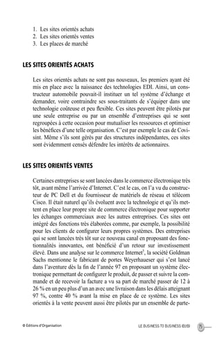 © Éditions d’Organisation 75LE BUSINESS TO BUSINESS (B2B)
1. Les sites orientés achats
2. Les sites orientés ventes
3. Les places de marché
LES SITES ORIENTÉS ACHATS
Les sites orientés achats ne sont pas nouveaux, les premiers ayant été
mis en place avec la naissance des technologies EDI. Ainsi, un cons-
tructeur automobile pouvait-il instituer un tel système d’échange et
demander, voire contraindre ses sous-traitants de s’équiper dans une
technologie coûteuse et peu ﬂexible. Ces sites peuvent être pilotés par
une seule entreprise ou par un ensemble d’entreprises qui se sont
regroupées à cette occasion pour mutualiser les ressources et optimiser
les bénéﬁces d’une telle organisation. C’est par exemple le cas de Covi-
sint. Même s’ils sont gérés par des structures indépendantes, ces sites
sont évidemment censés défendre les intérêts de actionnaires.
LES SITES ORIENTÉS VENTES
Certaines entreprises se sont lancées dans le commerce électronique très
tôt, avant même l’arrivée d’Internet. C’est le cas, on l’a vu du construc-
teur de PC Dell et du fournisseur de matériels de réseau et télécom
Cisco. Il était naturel qu’ils évoluent avec la technologie et qu’ils met-
tent en place leur propre site de commerce électronique pour supporter
les échanges commerciaux avec les autres entreprises. Ces sites ont
intégré des fonctions très élaborées comme, par exemple, la possibilité
pour les clients de conﬁgurer leurs propres systèmes. Des entreprises
qui se sont lancées très tôt sur ce nouveau canal en proposant des fonc-
tionnalités innovantes, ont bénéﬁcié d’un retour sur investissement
élevé. Dans une analyse sur le commerce Internet5
, la société Goldman
Sachs mentionne le fabricant de portes Weyerhaueser qui s’est lancé
dans l’aventure dès la ﬁn de l’année 97 en proposant un système élec-
tronique permettant de conﬁgurer le produit, de passer et suivre la com-
mande et de recevoir la facture a vu sa part de marché passer de 12 à
26 % en un peu plus d’un an avec une livraison dans les délais atteignant
97 %, contre 40 % avant la mise en place de ce système. Les sites
orientés à la vente peuvent aussi être pilotés par un ensemble de parte-
MEP Hervier Page 75 Lundi, 25. juin 2001 5:03 17
 