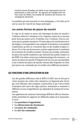 © Éditions d’Organisation 77LE BUSINESS TO BUSINESS (B2B)
marché comme Amadeus ou Sabre et qui regroupent tous les
participants à cette activité : les agences de voyages bien sûr,
mais aussi les hôtels, les sociétés de locations de voitures, les
compagnies aériennes.
Les produits qui sont concernés ici sont stratégiques, c’est-à-dire qu’ils
sont au cœur de l’activité de chaque participant.
Les autres formes de places de marché
Il s’agit ici de mettre en œuvre une mécanique de place de marché à
l’intérieur même de l’entreprise et de s’organiser autour de ce nouveau
point focal qui pourra servir d’interface avec l’extérieur. Cela ne con-
cerne que les grandes entreprises. D’autres places de marché peuvent se
développer et correspondent à une catégorie d’entreprises ou un produit
si particuliers qu’elles ne s’inscriront dans un des modèles évoqués ci-
dessus. Il est clair que de nouveaux systèmes apparaissent et constituent
des évolutions des modèles existants. On peut, par exemple, mentionner
les places de marché coopératives qui réunissent des grands comptes ou
des PME d’un même secteur qui souhaitent partager des ressources ; ou
encore les places de marché d’intégration de services qui correspondent
à une évolution des places de marché verticale dans lesquelles un client
peut passer une commande qui est scindée entre différents prestataires.
LES FONCTIONS D’UNE APPLICATION DE B2B
Une des grandes différences entre le B2B et le B2C tient au fait que la
valeur moyenne des achats entre entreprises est largement plus élevée
que celle effectuée entre entreprise et particuliers et que l’acte d’achat
d’entreprise doit suivre des règles précises, notamment se soumettre à
différents niveaux d’approbations qui dépendent du montant de la tran-
saction.
Une application de commerce électronique B2B doit offrir les fonction-
nalités permettant de supporter les différentes étapes de la transaction,
à savoir :
Ø Les procédures d’approbation
Ø Le référencement des fournisseurs
Ø Les prises des commandes
Ø Le suivi des commandes
MEP Hervier Page 77 Lundi, 25. juin 2001 5:03 17
 