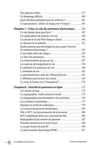 © Éditions d’OrganisationLE COMMERCE ÉLECTRONIQUEVIII
Des réponses ciblées . . . . . . . . . . . . . . . . . . . . . . . . . . . . . . . . 137
Un démarrage difficile . . . . . . . . . . . . . . . . . . . . . . . . . . . . . . . 140
Quels bénéfices potentiels pour les acheteurs ? . . . . . . . . . . . . 141
L’e-procurement : chance ou risque pour l’Europe ? . . . . . . . . 142
Chapitre 7 – Créer un site de commerce électronique . . . . 145
Un site Internet pour quoi faire ? . . . . . . . . . . . . . . . . . . . . . . . 147
Les quatre phases de création d’un site . . . . . . . . . . . . . . . . . . 148
La création d’un site Web change la donne . . . . . . . . . . . . . . . 149
Le discours de la méthode . . . . . . . . . . . . . . . . . . . . . . . . . . . . 151
Quelle structure pour développer le site et gérer l’activité
de commerce électronique ? . . . . . . . . . . . . . . . . . . . . . . . . . . . 152
L’inévitable cahier des charges . . . . . . . . . . . . . . . . . . . . . . . . 154
Le choix des partenaires . . . . . . . . . . . . . . . . . . . . . . . . . . . . . . 155
Les fonctionnalités de base du site . . . . . . . . . . . . . . . . . . . . . . 157
Les outils de développement de site . . . . . . . . . . . . . . . . . . . . . 158
La publicité et la promotion du site . . . . . . . . . . . . . . . . . . . . . 160
L’animation du site . . . . . . . . . . . . . . . . . . . . . . . . . . . . . . . . . 163
La personnalisation, arme de l’efficacité du site . . . . . . . . . . . 165
L’affiliation pour recruter des clients . . . . . . . . . . . . . . . . . . . . 168
La vente en France ou à l’international ? . . . . . . . . . . . . . . . . . 170
Chapitre 8 – Sécurité et paiement en ligne . . . . . . . . . . . . . . 173
Les notions de base . . . . . . . . . . . . . . . . . . . . . . . . . . . . . . . . . 174
La cryptographie, vieille comme le monde . . . . . . . . . . . . . . . 175
La cryptographie conventionnelle à clé symétrique . . . . . . . . . 176
Les systèmes à clé publique . . . . . . . . . . . . . . . . . . . . . . . . . . . 177
Signature et certificats numériques . . . . . . . . . . . . . . . . . . . . . 179
Les moyens de paiement électroniques . . . . . . . . . . . . . . . . . . 183
SSL et SET : les deux protocoles de sécurisation . . . . . . . . . . 184
SET, complément plutôt que concurrent de SSL . . . . . . . . . . . 186
Radiographie d’une solution de paiement . . . . . . . . . . . . . . . . 187
Paiement sécurisé avec la carte à puce . . . . . . . . . . . . . . . . . . . 189
Le couple lecteur de carte/PC . . . . . . . . . . . . . . . . . . . . . . . . . 190
Le porte-monnaie électronique (PME) . . . . . . . . . . . . . . . . . . . 191
MEP HervierTDM.fm Page VIII Lundi, 25. juin 2001 6:21 18
 