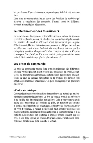 © Éditions d’Organisation 79LE BUSINESS TO BUSINESS (B2B)
les procédures d’approbation ne sont pas simples à déﬁnir et à automa-
tiser.
Leur mise en oeuvre nécessite, en outre, des fonctions de workﬂow qui
assurent la circulation des demandes d’achats selon les différents
niveaux hiérarchiques nécessaires.
Le référencement des fournisseurs
La recherche des fournisseurs et leur référencement est une tâche ardue
et répétitive, dans la mesure où elle doit être réactualisée régulièrement.
La position de vendeur référencé n’est évidemment pas acquise
déﬁnitivement. Dans certains domaines, comme les PC par exemple où
les offres des constructeurs évoluent très vite, il n’est pas rare que les
entreprises remettent chaque année « les compteurs à zéro ». Ce pro-
cessus peut être réalisé par l’acheteur mais il peut également être sous-
traité à l’intermédiaire qui gère la place de marché.
Les prises de commande
La prise de commande peut se faire avec des méthodes très différentes
selon le type de produit. Il est évident que les achats de stylos, de ser-
vices, ou de matériaux entrant dans la fabrication des produits ﬁnis dif-
fèrent de ceux de denrées périssables ou de produits très rares et font
appel à des méthodes spéciﬁques. On peut les regrouper en plusieurs
catégories :
• L’achat sur catalogue
Cette catégorie concerne les achats de fournitures de bureau qui revien-
nent relativement fréquemment. Le prix de chaque produit est référencé
et ne justiﬁe pas de négociation particulière. Cela n’empêche pas qu’il
existe des possibilités de remises de prix, en fonction du volume
d’achats, ou de promotions, effectuées à l’initiative du fournisseur. Pour
ce type d’échange, la valeur ajoutée que peut apporter une place de
marché est liée à la richesse de son catalogue, à sa maintenance et à sa
ﬁabilité. Les produits ont tendance à changer moins souvent que les
prix. Il faut donc limiter les erreurs. Pour ces achats, l’application com-
porte des fonctions de type « caddie » virtuel.
MEP Hervier Page 79 Lundi, 25. juin 2001 5:03 17
 