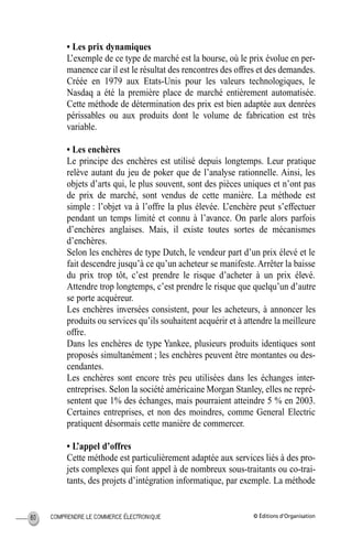 © Éditions d’OrganisationCOMPRENDRE LE COMMERCE ÉLECTRONIQUE80
• Les prix dynamiques
L’exemple de ce type de marché est la bourse, où le prix évolue en per-
manence car il est le résultat des rencontres des offres et des demandes.
Créée en 1979 aux Etats-Unis pour les valeurs technologiques, le
Nasdaq a été la première place de marché entièrement automatisée.
Cette méthode de détermination des prix est bien adaptée aux denrées
périssables ou aux produits dont le volume de fabrication est très
variable.
• Les enchères
Le principe des enchères est utilisé depuis longtemps. Leur pratique
relève autant du jeu de poker que de l’analyse rationnelle. Ainsi, les
objets d’arts qui, le plus souvent, sont des pièces uniques et n’ont pas
de prix de marché, sont vendus de cette manière. La méthode est
simple : l’objet va à l’offre la plus élevée. L’enchère peut s’effectuer
pendant un temps limité et connu à l’avance. On parle alors parfois
d’enchères anglaises. Mais, il existe toutes sortes de mécanismes
d’enchères.
Selon les enchères de type Dutch, le vendeur part d’un prix élevé et le
fait descendre jusqu’à ce qu’un acheteur se manifeste.Arrêter la baisse
du prix trop tôt, c’est prendre le risque d’acheter à un prix élevé.
Attendre trop longtemps, c’est prendre le risque que quelqu’un d’autre
se porte acquéreur.
Les enchères inversées consistent, pour les acheteurs, à annoncer les
produits ou services qu’ils souhaitent acquérir et à attendre la meilleure
offre.
Dans les enchères de type Yankee, plusieurs produits identiques sont
proposés simultanément ; les enchères peuvent être montantes ou des-
cendantes.
Les enchères sont encore très peu utilisées dans les échanges inter-
entreprises. Selon la société américaine Morgan Stanley, elles ne repré-
sentent que 1% des échanges, mais pourraient atteindre 5 % en 2003.
Certaines entreprises, et non des moindres, comme General Electric
pratiquent désormais cette manière de commercer.
• L’appel d’offres
Cette méthode est particulièrement adaptée aux services liés à des pro-
jets complexes qui font appel à de nombreux sous-traitants ou co-trai-
tants, des projets d’intégration informatique, par exemple. La méthode
MEP Hervier Page 80 Lundi, 25. juin 2001 5:03 17
 