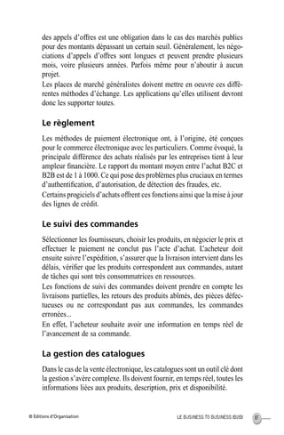 © Éditions d’Organisation 81LE BUSINESS TO BUSINESS (B2B)
des appels d’offres est une obligation dans le cas des marchés publics
pour des montants dépassant un certain seuil. Généralement, les négo-
ciations d’appels d’offres sont longues et peuvent prendre plusieurs
mois, voire plusieurs années. Parfois même pour n’aboutir à aucun
projet.
Les places de marché généralistes doivent mettre en oeuvre ces diffé-
rentes méthodes d’échange. Les applications qu’elles utilisent devront
donc les supporter toutes.
Le règlement
Les méthodes de paiement électronique ont, à l’origine, été conçues
pour le commerce électronique avec les particuliers. Comme évoqué, la
principale différence des achats réalisés par les entreprises tient à leur
ampleur ﬁnancière. Le rapport du montant moyen entre l’achat B2C et
B2B est de 1 à 1000. Ce qui pose des problèmes plus cruciaux en termes
d’authentiﬁcation, d’autorisation, de détection des fraudes, etc.
Certains progiciels d’achats offrent ces fonctions ainsi que la mise à jour
des lignes de crédit.
Le suivi des commandes
Sélectionner les fournisseurs, choisir les produits, en négocier le prix et
effectuer le paiement ne conclut pas l’acte d’achat. L’acheteur doit
ensuite suivre l’expédition, s’assurer que la livraison intervient dans les
délais, vériﬁer que les produits correspondent aux commandes, autant
de tâches qui sont très consommatrices en ressources.
Les fonctions de suivi des commandes doivent prendre en compte les
livraisons partielles, les retours des produits abîmés, des pièces défec-
tueuses ou ne correspondant pas aux commandes, les commandes
erronées...
En effet, l’acheteur souhaite avoir une information en temps réel de
l’avancement de sa commande.
La gestion des catalogues
Dans le cas de la vente électronique, les catalogues sont un outil clé dont
la gestion s’avère complexe. Ils doivent fournir, en temps réel, toutes les
informations liées aux produits, description, prix et disponibilité.
MEP Hervier Page 81 Lundi, 25. juin 2001 5:03 17
 