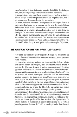 © Éditions d’OrganisationCOMPRENDRE LE COMMERCE ÉLECTRONIQUE82
La présentation, la description des produits, la ﬁabilité des informa-
tions, leur mise à jour régulière sont des éléments importants.
Un des problèmes actuels posés par les catalogues et par leur agrégation
tient au fait que chaque entreprise dispose de son propre système et qu’il
n’y a pas encore de standards pour les harmoniser.
Un autre problème concerne l’hébergement du catalogue, faut-il le
mettre chez l’acheteur, sur la place de marché avec des possibilités de
limitations d’accès et d’authentiﬁcation, ou bien chez le fournisseur ?
Quelle que soit la solution retenue, le problème reste la mise à jour du
catalogue. On estime que les fournisseurs changent complètement leur
offre de produits tous les quatre ans, autrement dit leur catalogue se
renouvelle d’un quart chaque année. Cela peut être plus important dans
certains domaines comme les PC où les technologies évoluent très vite.
Les modiﬁcations des prix sont, quant à elles, encore plus fréquentes.
LES AVANTAGES POUR LES ACHETEURS ET LES VENDEURS
Faire appel au commerce électronique B2B élargit les possibilités de
prospection, ce qui permet de trouver de nouveaux acheteurs ou de nou-
veaux produits.
Les entreprises n’ont pas toujours une bonne maîtrise de leurs achats.
Elles savent allouer des budgets, mais ont ensuite parfois du mal à
contrôler les dépenses, à savoir si les fournisseurs auxquels il est fait
appel sont « autorisés ». Le recours aux solutions de commerce électro-
nique permet de mieux mettre en oeuvre les politiques d’achats, d’éviter
par exemple les achats « sauvages » effectués sans les approbations
requises ou auprès de fournisseurs non référencés, de concentrer les
achats auprès des fournisseurs avec lesquels l’entreprise a passé des
accords d’achats en volume. De plus, les possibilités d’agrégations des
achats qui se sont développées sur les sites communautaires du B2C
existent également au niveau du B2B. Elles permettent aux petites
entreprises de proﬁter des mêmes avantages que les grandes.
La mise en oeuvre de solutions d’achats automatisées permet également
de réduire les coûts administratifs liés aux achats. On manque encore de
statistiques sérieuses dans ce domaine, mais certaines évaluations per-
mettent de penser que les réductions seraient très signiﬁcatives. Le
cabinet d’études de marché américain Aberdeen estime que le coût des
produits peut être diminué de 5 à 15 % tandis que celui du traitement
MEP Hervier Page 82 Lundi, 25. juin 2001 5:03 17
 