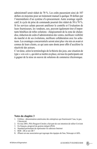 © Éditions d’Organisation 83LE BUSINESS TO BUSINESS (B2B)
administratif serait réduit de 70 %. Les coûts passeraient ainsi de 107
dollars en moyenne pour un traitement manuel à quelque 30 dollars par
l’intermédiaire d’un système d’e-procurement. Autre avantage signiﬁ-
catif, le cycle de prise de commande pourrait être réduit de 50 à 70 %.
Si les services achats peuvent améliorer le contrôle et l’évaluation de
leurs fournisseurs, les vendeurs, eux, peuvent également tirer d’impor-
tants bénéﬁces de telles solutions : élargissement de la zone de chalan-
dise, réduction de coûts d’administration des ventes, meilleure visibilité
du marché et de ses évolutions, meilleure collaboration avec les ache-
teurs. Les avantages concurrentiels seront ainsi plus vite mis en avant et
connus de leurs clients, ce qui aura sans doute pour effet d’accélérer la
réactivité des acteurs.
C’est donc, selon la terminologie de la théorie des jeux, une situation de
type « win-win », qui doit se mettre en place, où tous les participants ont
à gagner de la mise en oeuvre de solutions de commerce électronique.
Notes du chapitre 3
1. Utilities : dénomination américaine des entreprises qui fournissent l’eau, le gaz,
l’électricité
2. En mai 2001, PSA Peugeot-Citroën a fait part de son intention de rallier Covisint
3. En français, progiciel de gestion intégré (PGI)
4. Standard permettant de représenter les adresses Internet
5. B2B : 2B or not 2B ?
6. iPlanet est une association qui regroupe des équipes de Sun, Netscape et AOL.
MEP Hervier Page 83 Lundi, 25. juin 2001 5:03 17
 