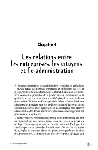© Éditions d’Organisation 85
Chapitre 4
Les relations entre
les entreprises, les citoyens
et l’e-administration
A l’instar des entreprises, les administrations – centrales ou territoriales
– peuvent retirer des bénéﬁces importants de l’utilisation des TIC et
plus particulièrement des technologies Internet. Certains de ces béné-
ﬁces, comme l’augmentation de la productivité ou l’amélioration de la
qualité de services, sont identiques, qu’il s’agisse du secteur, public ou
privé, même s’ils ne se traduisent pas de la même manière. Ainsi, une
administration préférera peut-être améliorer la qualité de service ou les
conditions de travail de ses agents alors qu’une entreprise, plus attentive
à la rentabilité, décidera de restructurer ses activités et de supprimer des
postes ou même de licencier.
D’autres bénéﬁces, comme le fait de rendre un meilleur service au client
ne répondent pas aux mêmes enjeux pour une entreprise privée ou
publique. Depuis quelques années, les entreprises ont développé des
stratégies pour mieux connaître leurs clients et effectuer des segmenta-
tions, de plus en plus ﬁnes, aﬁn de leur proposer des produits et services
plus personnalisés. L’administration, elle, service public oblige, se doit
MEP Hervier Page 85 Lundi, 25. juin 2001 5:03 17
 