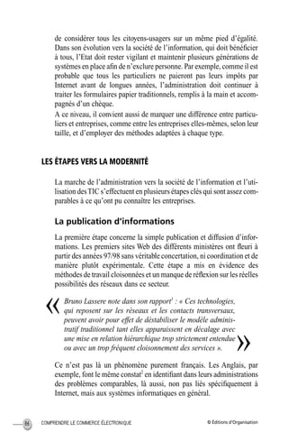© Éditions d’OrganisationCOMPRENDRE LE COMMERCE ÉLECTRONIQUE86
de considérer tous les citoyens-usagers sur un même pied d’égalité.
Dans son évolution vers la société de l’information, qui doit bénéﬁcier
à tous, l’Etat doit rester vigilant et maintenir plusieurs générations de
systèmes en place aﬁn de n’exclure personne. Par exemple, comme il est
probable que tous les particuliers ne paieront pas leurs impôts par
Internet avant de longues années, l’administration doit continuer à
traiter les formulaires papier traditionnels, remplis à la main et accom-
pagnés d’un chèque.
A ce niveau, il convient aussi de marquer une différence entre particu-
liers et entreprises, comme entre les entreprises elles-mêmes, selon leur
taille, et d’employer des méthodes adaptées à chaque type.
LES ÉTAPES VERS LA MODERNITÉ
La marche de l’administration vers la société de l’information et l’uti-
lisation desTIC s’effectuent en plusieurs étapes clés qui sont assez com-
parables à ce qu’ont pu connaître les entreprises.
La publication d’informations
La première étape concerne la simple publication et diffusion d’infor-
mations. Les premiers sites Web des différents ministères ont ﬂeuri à
partir des années 97/98 sans véritable concertation, ni coordination et de
manière plutôt expérimentale. Cette étape a mis en évidence des
méthodes de travail cloisonnées et un manque de réﬂexion sur les réelles
possibilités des réseaux dans ce secteur.
Bruno Lassere note dans son rapport1
: « Ces technologies,
qui reposent sur les réseaux et les contacts transversaux,
peuvent avoir pour effet de déstabiliser le modèle adminis-
tratif traditionnel tant elles apparaissent en décalage avec
une mise en relation hiérarchique trop strictement entendue
ou avec un trop fréquent cloisonnement des services ».
Ce n’est pas là un phénomène purement français. Les Anglais, par
exemple, font le même constat2
en identiﬁant dans leurs administrations
des problèmes comparables, là aussi, non pas liés spéciﬁquement à
Internet, mais aux systèmes informatiques en général.
«
»
MEP Hervier Page 86 Lundi, 25. juin 2001 5:03 17
 