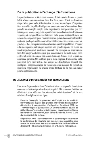 © Éditions d’OrganisationCOMPRENDRE LE COMMERCE ÉLECTRONIQUE88
De la publication à l’échange d’informations
La publication sur le Web étant assurée, il faut ensuite donner la possi-
bilité d’une communication dans les deux sens. C’est la deuxième
étape. Mais, pour cela, il faut mettre en place un embryon d’organisa-
tion nouvelle, capable d’intégrer ce nouveau canal d’interaction. Pour
prendre un exemple simple, cette organisation doit permettre que cer-
tains agents soient chargés de répondre aux e-mails dans des délais con-
venables et compatibles avec Internet. Cela ajoute indéniablement un
niveau de complexité pour l’administration qui doit consolider les infor-
mations, quel que soit le canal utilisé : téléphone, fax, e-mail, courrier,
guichet… Les entreprises sont confrontées au même problème. S’ouvrir
à la messagerie électronique suppose une grande rigueur en raison du
mode asynchrone et hautement interactif de ce moyen de communica-
tion. Un usager doit être assuré que sa demande a bien été reçue, enre-
gistrée et prise en compte par son destinataire. Sinon, c’est la perte de
conﬁance garantie. On sait bien que la mise en place d’un outil ne sufﬁt
pas pour qu’il soit utilisé. Les causes de désaffection peuvent être
multiples : méconnaissance de l’outil dû à un manque de formation,
mauvaise organisation ou encore choix délibéré de ne pas s’en servir
pour d’autres raisons.
DE L’ÉCHANGE D’INFORMATIONS AUX TRANSACTIONS
Une autre étape décisive dans l’administration correspond à l’arrivée du
commerce électronique dans le secteur privé. Elle concerne l’utilisation
d’Internet pour effectuer les démarches administratives4
et, le cas
échéant, des règlements en ligne.
Prenons l’exemple du paiement de l’impôt sur les sociétés.
Bercy est passé auprès des grandes entreprises d’une position
d’incitation à une position d’obligation. Au début 2002, les
17 000 entreprises qui réalisent un chiffre d’affaires de plus de
600 millions d’euros devront déclarer et payer leurs impôts sur
les bénéﬁces par Internet, sous peine d’amende, ﬁxée à 0,2 %
du montant de la facture.
Depuis mai 2001, la déclaration et le paiement par Internet et
la déclaration de résultats par Internet sont possibles pour
toutes les entreprises. Les entreprises dont le chiffre d’affaires
dépassent 100 millions de francs en ont même l’obligation.
MEP Hervier Page 88 Lundi, 25. juin 2001 5:03 17
 