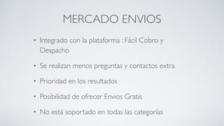 MERCADO ENVIOS
• Integrado con la plataforma : Fácil Cobro y
Despacho	

• Se realizan menos preguntas y contactos extra	

• Prioridad en los resultados	

• Posibilidad de ofrecer Envios Gratis	

• No está soportado en todas las categorías
 