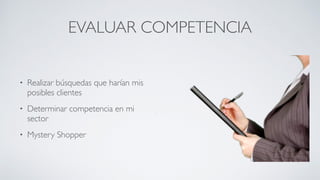 EVALUAR COMPETENCIA
• Realizar búsquedas que harían mis
posibles clientes	

• Determinar competencia en mi
sector	

• Mystery Shopper
 