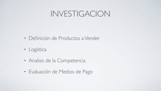 INVESTIGACION
• Deﬁnición de Productos aVender	

• Logística	

• Analisis de la Competencia	

• Evaluación de Medios de Pago
 