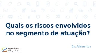 Quais os riscos envolvidos
no segmento de atuação?
Ex: Alimentos
 