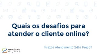 Quais os desafios para
atender o cliente online?
Prazo? Atendimento 24h? Preço?
 