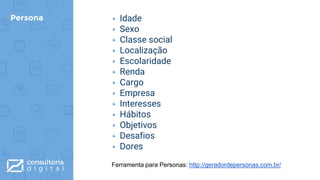 Persona ▸ Idade
▸ Sexo
▸ Classe social
▸ Localização
▸ Escolaridade
▸ Renda
▸ Cargo
▸ Empresa
▸ Interesses
▸ Hábitos
▸ Objetivos
▸ Desafios
▸ Dores
Ferramenta para Personas: http://geradordepersonas.com.br/
 